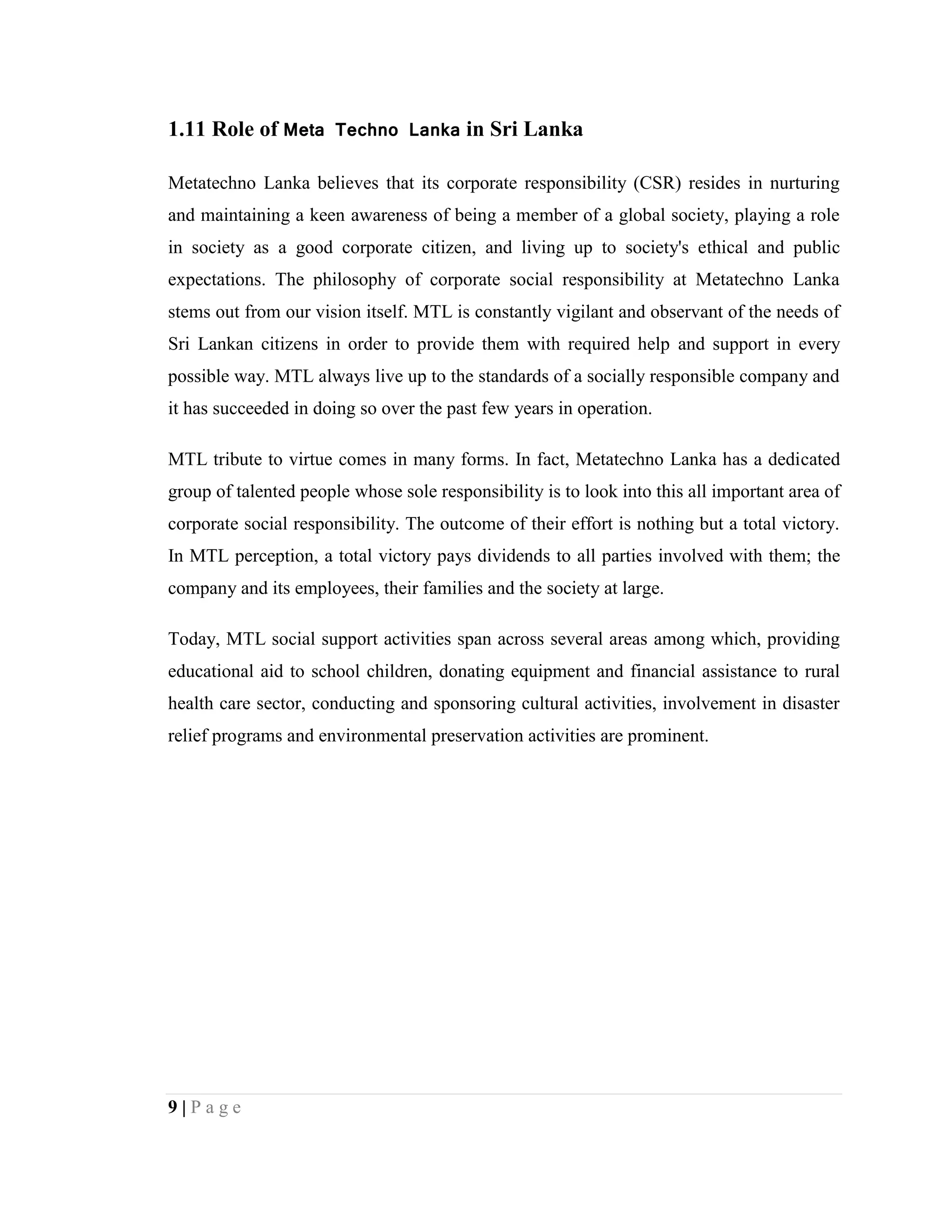 9 | P a g e
1.11 Role of Meta Techno Lanka in Sri Lanka
Metatechno Lanka believes that its corporate responsibility (CSR) resides in nurturing
and maintaining a keen awareness of being a member of a global society, playing a role
in society as a good corporate citizen, and living up to society's ethical and public
expectations. The philosophy of corporate social responsibility at Metatechno Lanka
stems out from our vision itself. MTL is constantly vigilant and observant of the needs of
Sri Lankan citizens in order to provide them with required help and support in every
possible way. MTL always live up to the standards of a socially responsible company and
it has succeeded in doing so over the past few years in operation.
MTL tribute to virtue comes in many forms. In fact, Metatechno Lanka has a dedicated
group of talented people whose sole responsibility is to look into this all important area of
corporate social responsibility. The outcome of their effort is nothing but a total victory.
In MTL perception, a total victory pays dividends to all parties involved with them; the
company and its employees, their families and the society at large.
Today, MTL social support activities span across several areas among which, providing
educational aid to school children, donating equipment and financial assistance to rural
health care sector, conducting and sponsoring cultural activities, involvement in disaster
relief programs and environmental preservation activities are prominent.
 