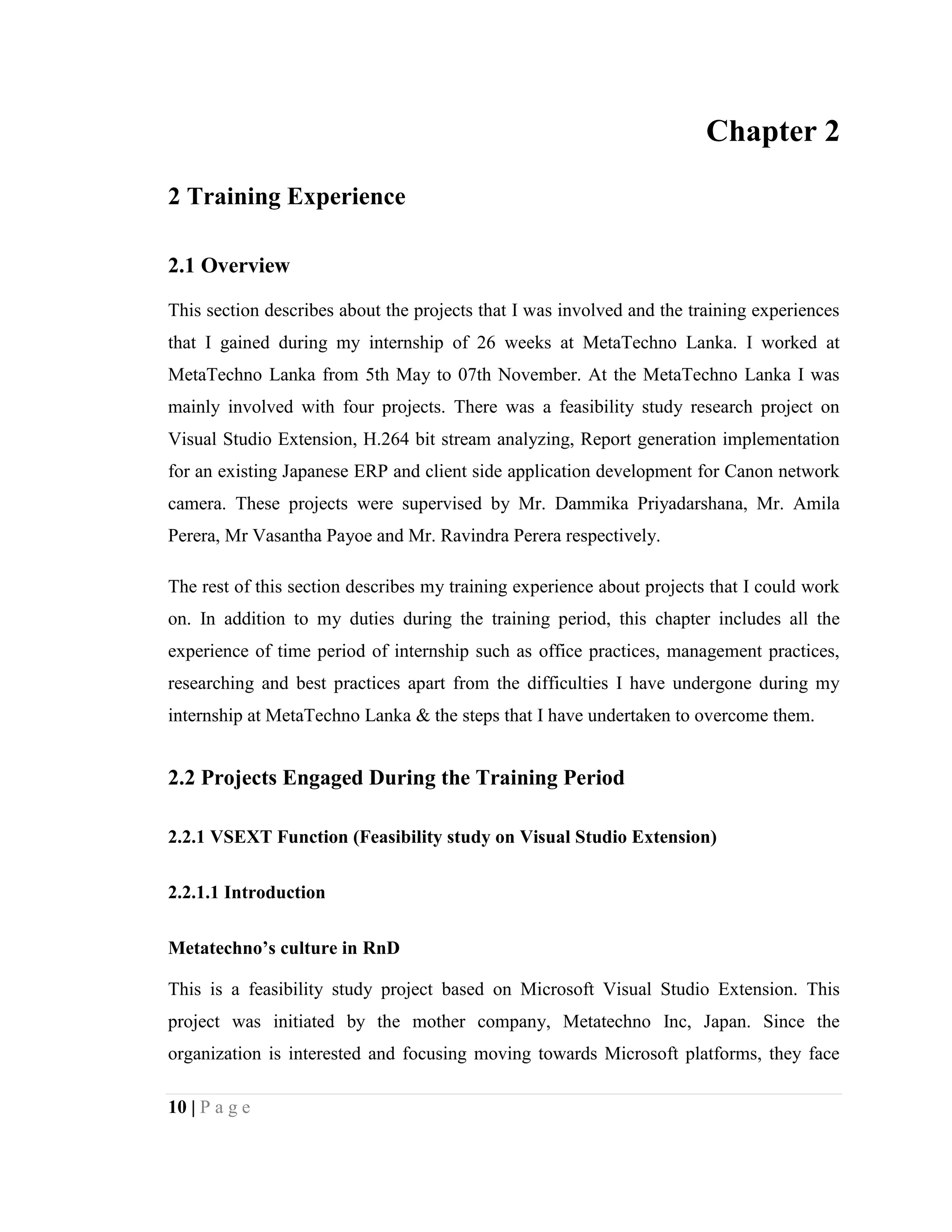 10 | P a g e
Chapter 2
2 Training Experience
2.1 Overview
This section describes about the projects that I was involved and the training experiences
that I gained during my internship of 26 weeks at MetaTechno Lanka. I worked at
MetaTechno Lanka from 5th May to 07th November. At the MetaTechno Lanka I was
mainly involved with four projects. There was a feasibility study research project on
Visual Studio Extension, H.264 bit stream analyzing, Report generation implementation
for an existing Japanese ERP and client side application development for Canon network
camera. These projects were supervised by Mr. Dammika Priyadarshana, Mr. Amila
Perera, Mr Vasantha Payoe and Mr. Ravindra Perera respectively.
The rest of this section describes my training experience about projects that I could work
on. In addition to my duties during the training period, this chapter includes all the
experience of time period of internship such as office practices, management practices,
researching and best practices apart from the difficulties I have undergone during my
internship at MetaTechno Lanka & the steps that I have undertaken to overcome them.
2.2 Projects Engaged During the Training Period
2.2.1 VSEXT Function (Feasibility study on Visual Studio Extension)
2.2.1.1 Introduction
Metatechno’s culture in RnD
This is a feasibility study project based on Microsoft Visual Studio Extension. This
project was initiated by the mother company, Metatechno Inc, Japan. Since the
organization is interested and focusing moving towards Microsoft platforms, they face
 