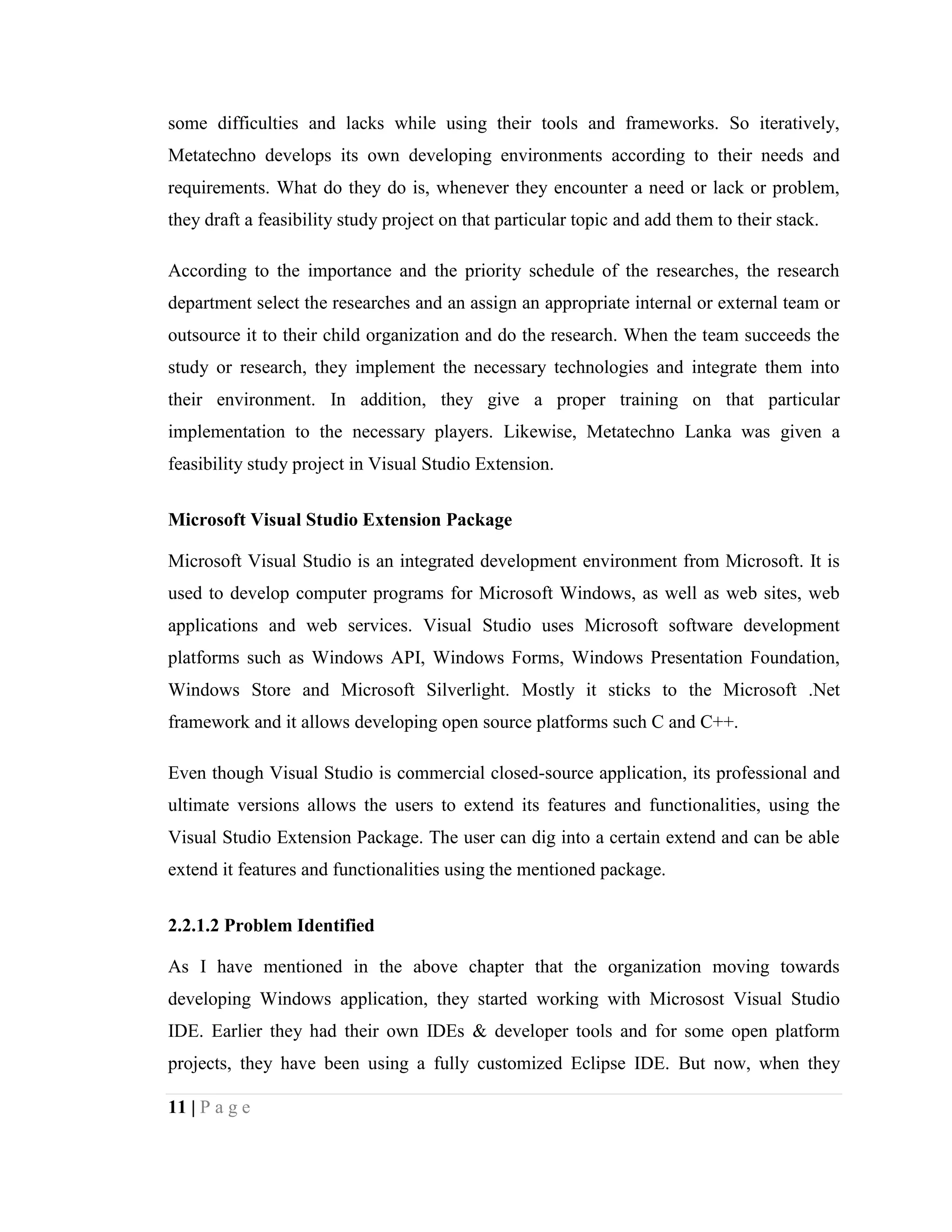 11 | P a g e
some difficulties and lacks while using their tools and frameworks. So iteratively,
Metatechno develops its own developing environments according to their needs and
requirements. What do they do is, whenever they encounter a need or lack or problem,
they draft a feasibility study project on that particular topic and add them to their stack.
According to the importance and the priority schedule of the researches, the research
department select the researches and an assign an appropriate internal or external team or
outsource it to their child organization and do the research. When the team succeeds the
study or research, they implement the necessary technologies and integrate them into
their environment. In addition, they give a proper training on that particular
implementation to the necessary players. Likewise, Metatechno Lanka was given a
feasibility study project in Visual Studio Extension.
Microsoft Visual Studio Extension Package
Microsoft Visual Studio is an integrated development environment from Microsoft. It is
used to develop computer programs for Microsoft Windows, as well as web sites, web
applications and web services. Visual Studio uses Microsoft software development
platforms such as Windows API, Windows Forms, Windows Presentation Foundation,
Windows Store and Microsoft Silverlight. Mostly it sticks to the Microsoft .Net
framework and it allows developing open source platforms such C and C++.
Even though Visual Studio is commercial closed-source application, its professional and
ultimate versions allows the users to extend its features and functionalities, using the
Visual Studio Extension Package. The user can dig into a certain extend and can be able
extend it features and functionalities using the mentioned package.
2.2.1.2 Problem Identified
As I have mentioned in the above chapter that the organization moving towards
developing Windows application, they started working with Microsost Visual Studio
IDE. Earlier they had their own IDEs & developer tools and for some open platform
projects, they have been using a fully customized Eclipse IDE. But now, when they
 