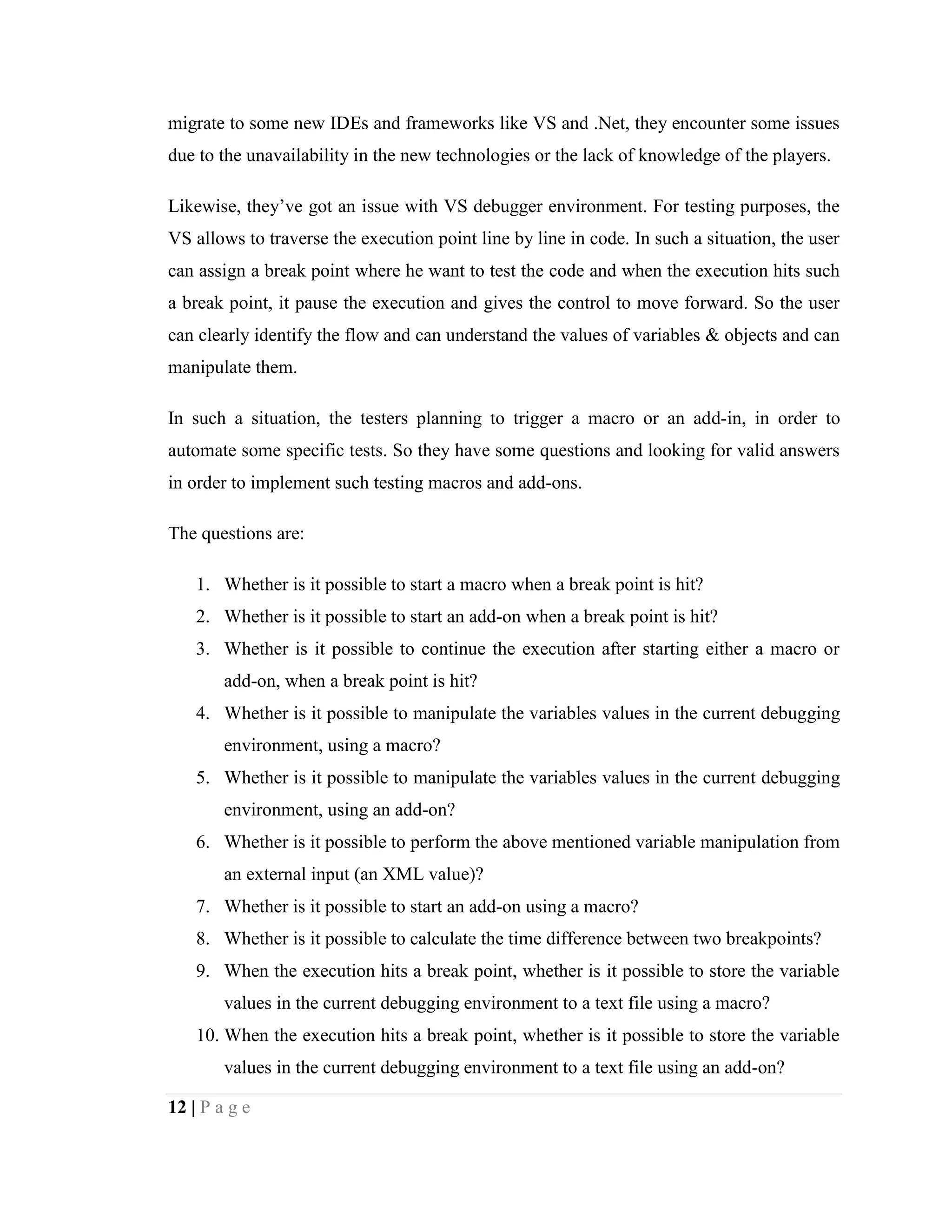 12 | P a g e
migrate to some new IDEs and frameworks like VS and .Net, they encounter some issues
due to the unavailability in the new technologies or the lack of knowledge of the players.
Likewise, they’ve got an issue with VS debugger environment. For testing purposes, the
VS allows to traverse the execution point line by line in code. In such a situation, the user
can assign a break point where he want to test the code and when the execution hits such
a break point, it pause the execution and gives the control to move forward. So the user
can clearly identify the flow and can understand the values of variables & objects and can
manipulate them.
In such a situation, the testers planning to trigger a macro or an add-in, in order to
automate some specific tests. So they have some questions and looking for valid answers
in order to implement such testing macros and add-ons.
The questions are:
1. Whether is it possible to start a macro when a break point is hit?
2. Whether is it possible to start an add-on when a break point is hit?
3. Whether is it possible to continue the execution after starting either a macro or
add-on, when a break point is hit?
4. Whether is it possible to manipulate the variables values in the current debugging
environment, using a macro?
5. Whether is it possible to manipulate the variables values in the current debugging
environment, using an add-on?
6. Whether is it possible to perform the above mentioned variable manipulation from
an external input (an XML value)?
7. Whether is it possible to start an add-on using a macro?
8. Whether is it possible to calculate the time difference between two breakpoints?
9. When the execution hits a break point, whether is it possible to store the variable
values in the current debugging environment to a text file using a macro?
10. When the execution hits a break point, whether is it possible to store the variable
values in the current debugging environment to a text file using an add-on?
 