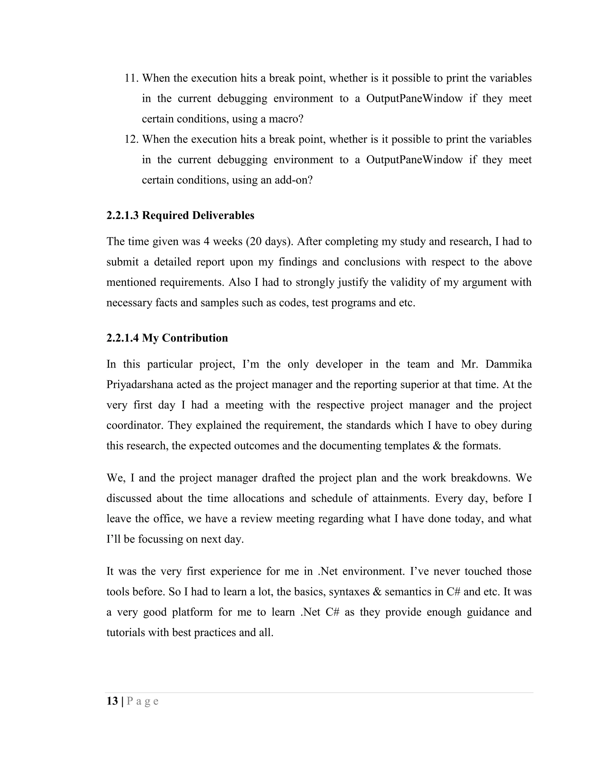 13 | P a g e
11. When the execution hits a break point, whether is it possible to print the variables
in the current debugging environment to a OutputPaneWindow if they meet
certain conditions, using a macro?
12. When the execution hits a break point, whether is it possible to print the variables
in the current debugging environment to a OutputPaneWindow if they meet
certain conditions, using an add-on?
2.2.1.3 Required Deliverables
The time given was 4 weeks (20 days). After completing my study and research, I had to
submit a detailed report upon my findings and conclusions with respect to the above
mentioned requirements. Also I had to strongly justify the validity of my argument with
necessary facts and samples such as codes, test programs and etc.
2.2.1.4 My Contribution
In this particular project, I’m the only developer in the team and Mr. Dammika
Priyadarshana acted as the project manager and the reporting superior at that time. At the
very first day I had a meeting with the respective project manager and the project
coordinator. They explained the requirement, the standards which I have to obey during
this research, the expected outcomes and the documenting templates & the formats.
We, I and the project manager drafted the project plan and the work breakdowns. We
discussed about the time allocations and schedule of attainments. Every day, before I
leave the office, we have a review meeting regarding what I have done today, and what
I’ll be focussing on next day.
It was the very first experience for me in .Net environment. I’ve never touched those
tools before. So I had to learn a lot, the basics, syntaxes & semantics in C# and etc. It was
a very good platform for me to learn .Net C# as they provide enough guidance and
tutorials with best practices and all.
 