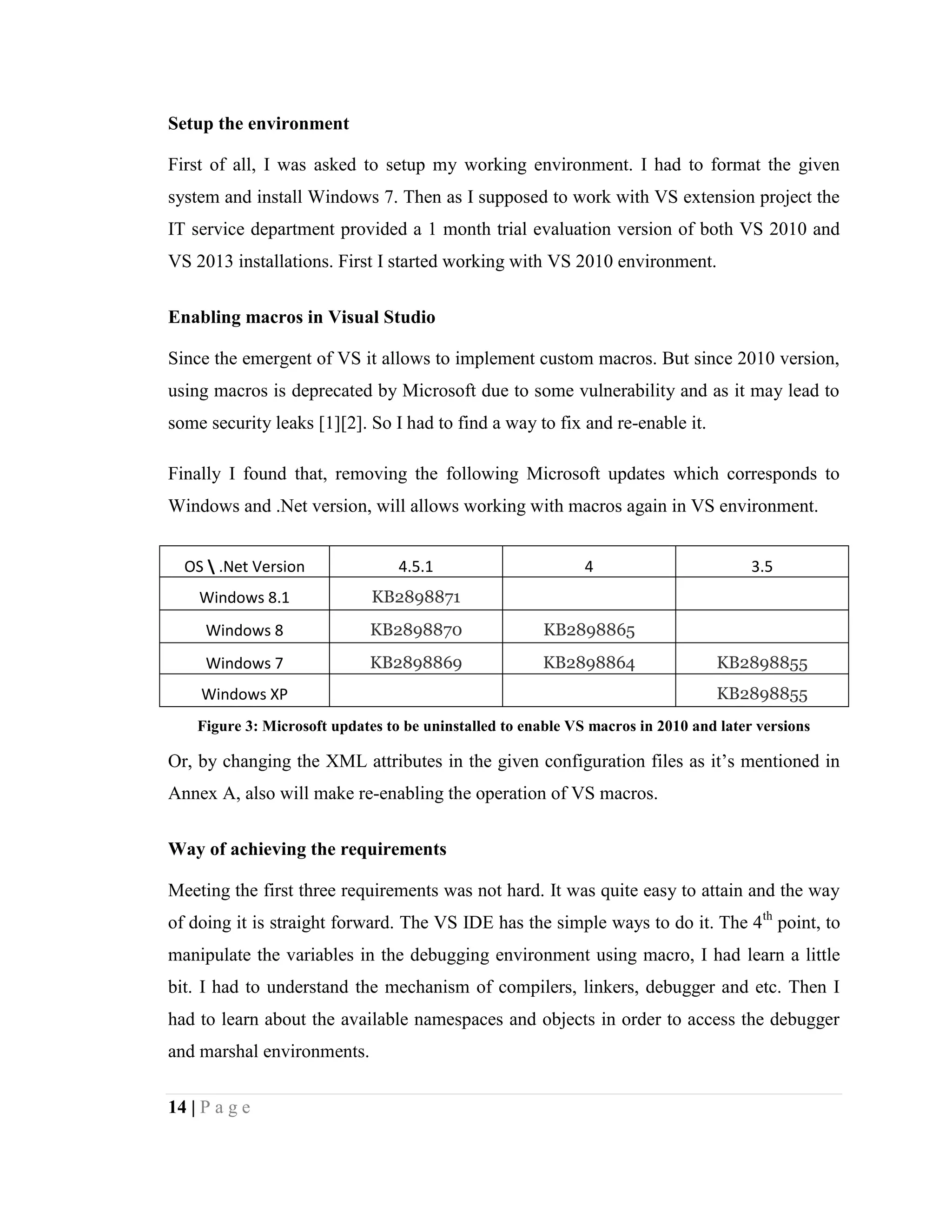 14 | P a g e
Setup the environment
First of all, I was asked to setup my working environment. I had to format the given
system and install Windows 7. Then as I supposed to work with VS extension project the
IT service department provided a 1 month trial evaluation version of both VS 2010 and
VS 2013 installations. First I started working with VS 2010 environment.
Enabling macros in Visual Studio
Since the emergent of VS it allows to implement custom macros. But since 2010 version,
using macros is deprecated by Microsoft due to some vulnerability and as it may lead to
some security leaks [1][2]. So I had to find a way to fix and re-enable it.
Finally I found that, removing the following Microsoft updates which corresponds to
Windows and .Net version, will allows working with macros again in VS environment.
OS  .Net Version 4.5.1 4 3.5
Windows 8.1 KB2898871
Windows 8 KB2898870 KB2898865
Windows 7 KB2898869 KB2898864 KB2898855
Windows XP KB2898855
Figure 3: Microsoft updates to be uninstalled to enable VS macros in 2010 and later versions
Or, by changing the XML attributes in the given configuration files as it’s mentioned in
Annex A, also will make re-enabling the operation of VS macros.
Way of achieving the requirements
Meeting the first three requirements was not hard. It was quite easy to attain and the way
of doing it is straight forward. The VS IDE has the simple ways to do it. The 4th
point, to
manipulate the variables in the debugging environment using macro, I had learn a little
bit. I had to understand the mechanism of compilers, linkers, debugger and etc. Then I
had to learn about the available namespaces and objects in order to access the debugger
and marshal environments.
 