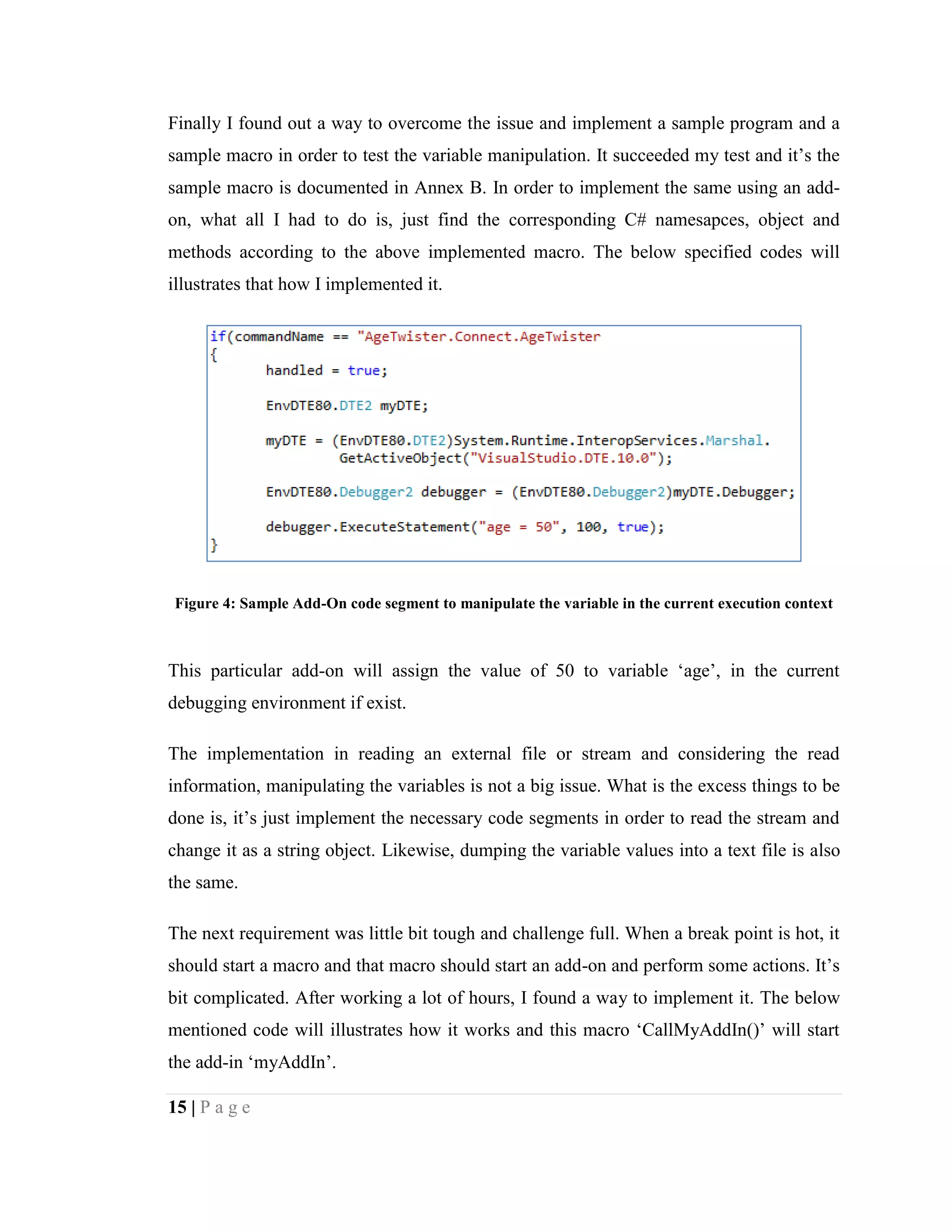 15 | P a g e
Finally I found out a way to overcome the issue and implement a sample program and a
sample macro in order to test the variable manipulation. It succeeded my test and it’s the
sample macro is documented in Annex B. In order to implement the same using an add-
on, what all I had to do is, just find the corresponding C# namesapces, object and
methods according to the above implemented macro. The below specified codes will
illustrates that how I implemented it.
Figure 4: Sample Add-On code segment to manipulate the variable in the current execution context
This particular add-on will assign the value of 50 to variable ‘age’, in the current
debugging environment if exist.
The implementation in reading an external file or stream and considering the read
information, manipulating the variables is not a big issue. What is the excess things to be
done is, it’s just implement the necessary code segments in order to read the stream and
change it as a string object. Likewise, dumping the variable values into a text file is also
the same.
The next requirement was little bit tough and challenge full. When a break point is hot, it
should start a macro and that macro should start an add-on and perform some actions. It’s
bit complicated. After working a lot of hours, I found a way to implement it. The below
mentioned code will illustrates how it works and this macro ‘CallMyAddIn()’ will start
the add-in ‘myAddIn’.
 