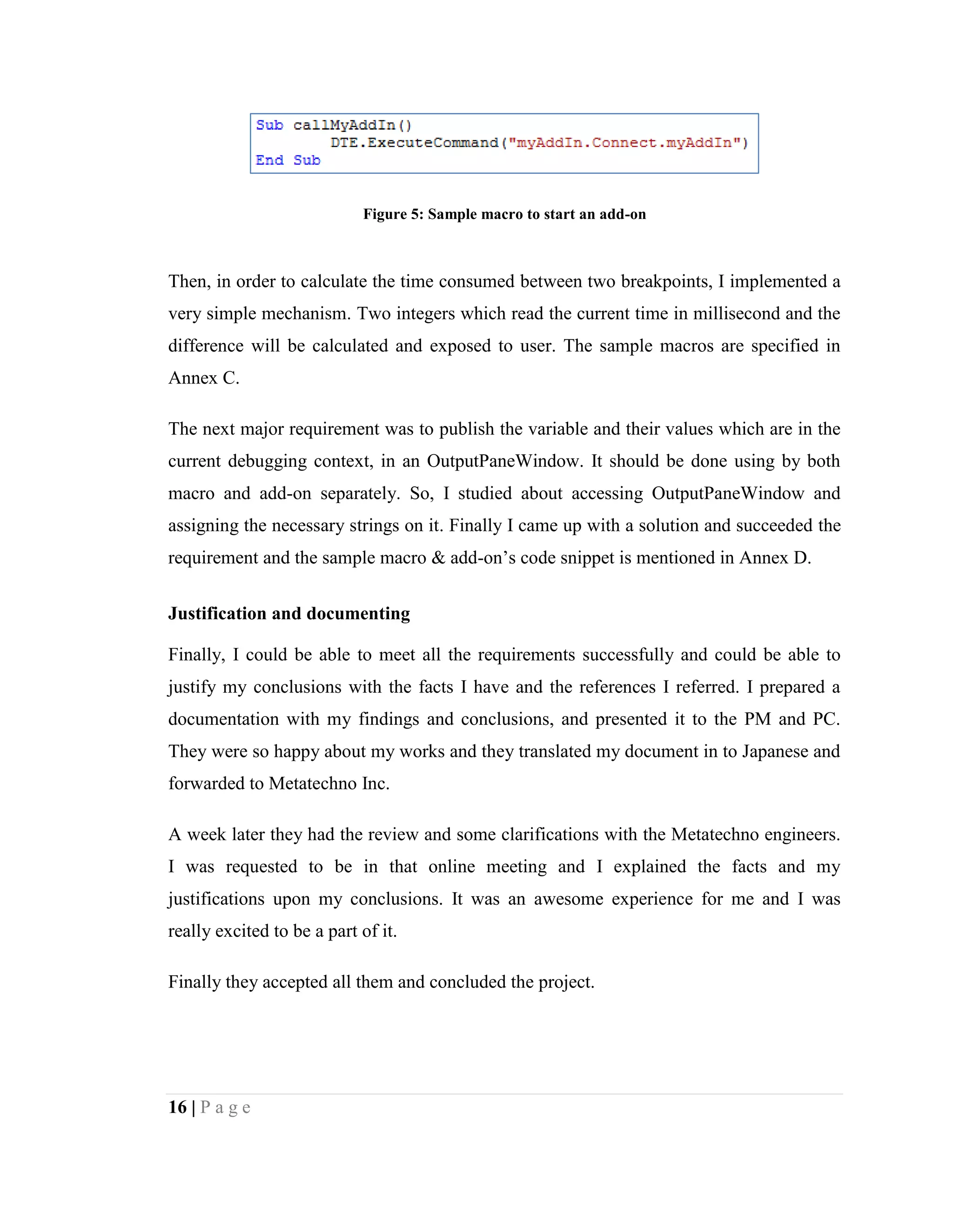16 | P a g e
Figure 5: Sample macro to start an add-on
Then, in order to calculate the time consumed between two breakpoints, I implemented a
very simple mechanism. Two integers which read the current time in millisecond and the
difference will be calculated and exposed to user. The sample macros are specified in
Annex C.
The next major requirement was to publish the variable and their values which are in the
current debugging context, in an OutputPaneWindow. It should be done using by both
macro and add-on separately. So, I studied about accessing OutputPaneWindow and
assigning the necessary strings on it. Finally I came up with a solution and succeeded the
requirement and the sample macro & add-on’s code snippet is mentioned in Annex D.
Justification and documenting
Finally, I could be able to meet all the requirements successfully and could be able to
justify my conclusions with the facts I have and the references I referred. I prepared a
documentation with my findings and conclusions, and presented it to the PM and PC.
They were so happy about my works and they translated my document in to Japanese and
forwarded to Metatechno Inc.
A week later they had the review and some clarifications with the Metatechno engineers.
I was requested to be in that online meeting and I explained the facts and my
justifications upon my conclusions. It was an awesome experience for me and I was
really excited to be a part of it.
Finally they accepted all them and concluded the project.
 