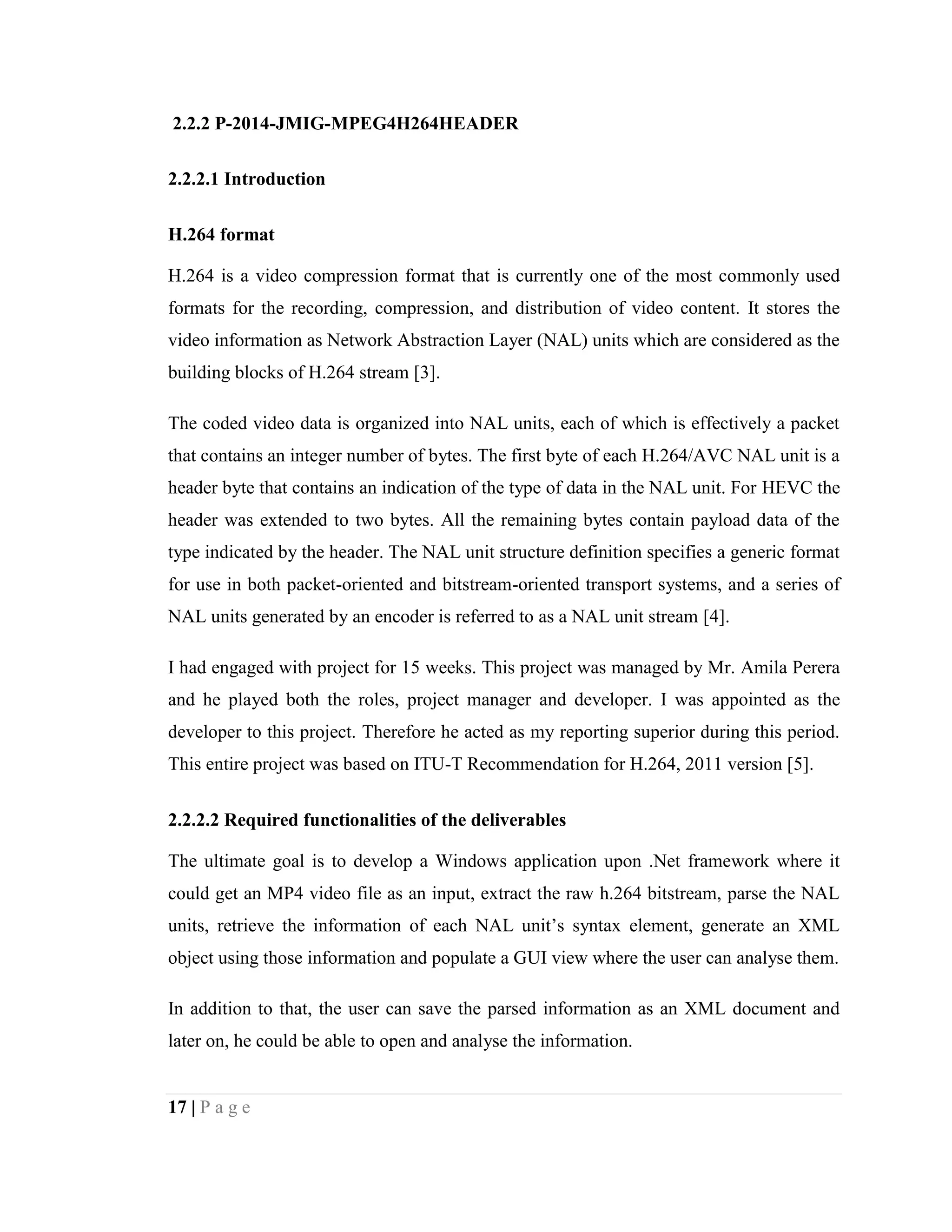 17 | P a g e
2.2.2 P-2014-JMIG-MPEG4H264HEADER
2.2.2.1 Introduction
H.264 format
H.264 is a video compression format that is currently one of the most commonly used
formats for the recording, compression, and distribution of video content. It stores the
video information as Network Abstraction Layer (NAL) units which are considered as the
building blocks of H.264 stream [3].
The coded video data is organized into NAL units, each of which is effectively a packet
that contains an integer number of bytes. The first byte of each H.264/AVC NAL unit is a
header byte that contains an indication of the type of data in the NAL unit. For HEVC the
header was extended to two bytes. All the remaining bytes contain payload data of the
type indicated by the header. The NAL unit structure definition specifies a generic format
for use in both packet-oriented and bitstream-oriented transport systems, and a series of
NAL units generated by an encoder is referred to as a NAL unit stream [4].
I had engaged with project for 15 weeks. This project was managed by Mr. Amila Perera
and he played both the roles, project manager and developer. I was appointed as the
developer to this project. Therefore he acted as my reporting superior during this period.
This entire project was based on ITU-T Recommendation for H.264, 2011 version [5].
2.2.2.2 Required functionalities of the deliverables
The ultimate goal is to develop a Windows application upon .Net framework where it
could get an MP4 video file as an input, extract the raw h.264 bitstream, parse the NAL
units, retrieve the information of each NAL unit’s syntax element, generate an XML
object using those information and populate a GUI view where the user can analyse them.
In addition to that, the user can save the parsed information as an XML document and
later on, he could be able to open and analyse the information.
 