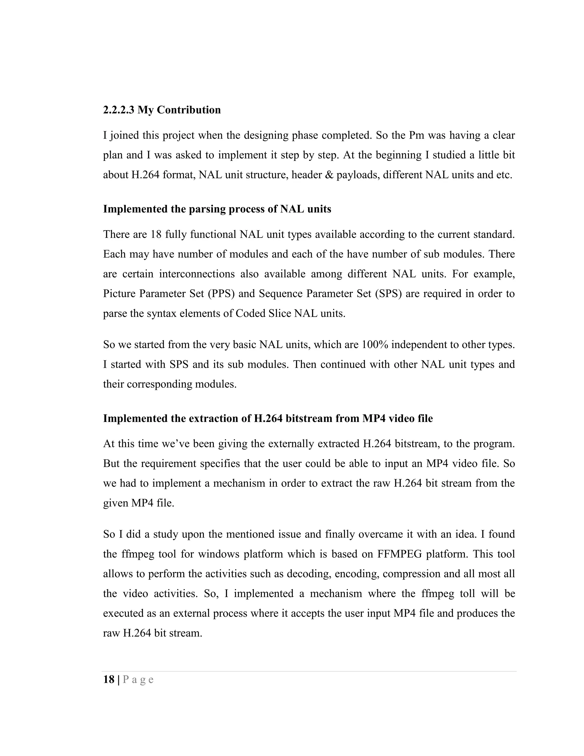 18 | P a g e
2.2.2.3 My Contribution
I joined this project when the designing phase completed. So the Pm was having a clear
plan and I was asked to implement it step by step. At the beginning I studied a little bit
about H.264 format, NAL unit structure, header & payloads, different NAL units and etc.
Implemented the parsing process of NAL units
There are 18 fully functional NAL unit types available according to the current standard.
Each may have number of modules and each of the have number of sub modules. There
are certain interconnections also available among different NAL units. For example,
Picture Parameter Set (PPS) and Sequence Parameter Set (SPS) are required in order to
parse the syntax elements of Coded Slice NAL units.
So we started from the very basic NAL units, which are 100% independent to other types.
I started with SPS and its sub modules. Then continued with other NAL unit types and
their corresponding modules.
Implemented the extraction of H.264 bitstream from MP4 video file
At this time we’ve been giving the externally extracted H.264 bitstream, to the program.
But the requirement specifies that the user could be able to input an MP4 video file. So
we had to implement a mechanism in order to extract the raw H.264 bit stream from the
given MP4 file.
So I did a study upon the mentioned issue and finally overcame it with an idea. I found
the ffmpeg tool for windows platform which is based on FFMPEG platform. This tool
allows to perform the activities such as decoding, encoding, compression and all most all
the video activities. So, I implemented a mechanism where the ffmpeg toll will be
executed as an external process where it accepts the user input MP4 file and produces the
raw H.264 bit stream.
 