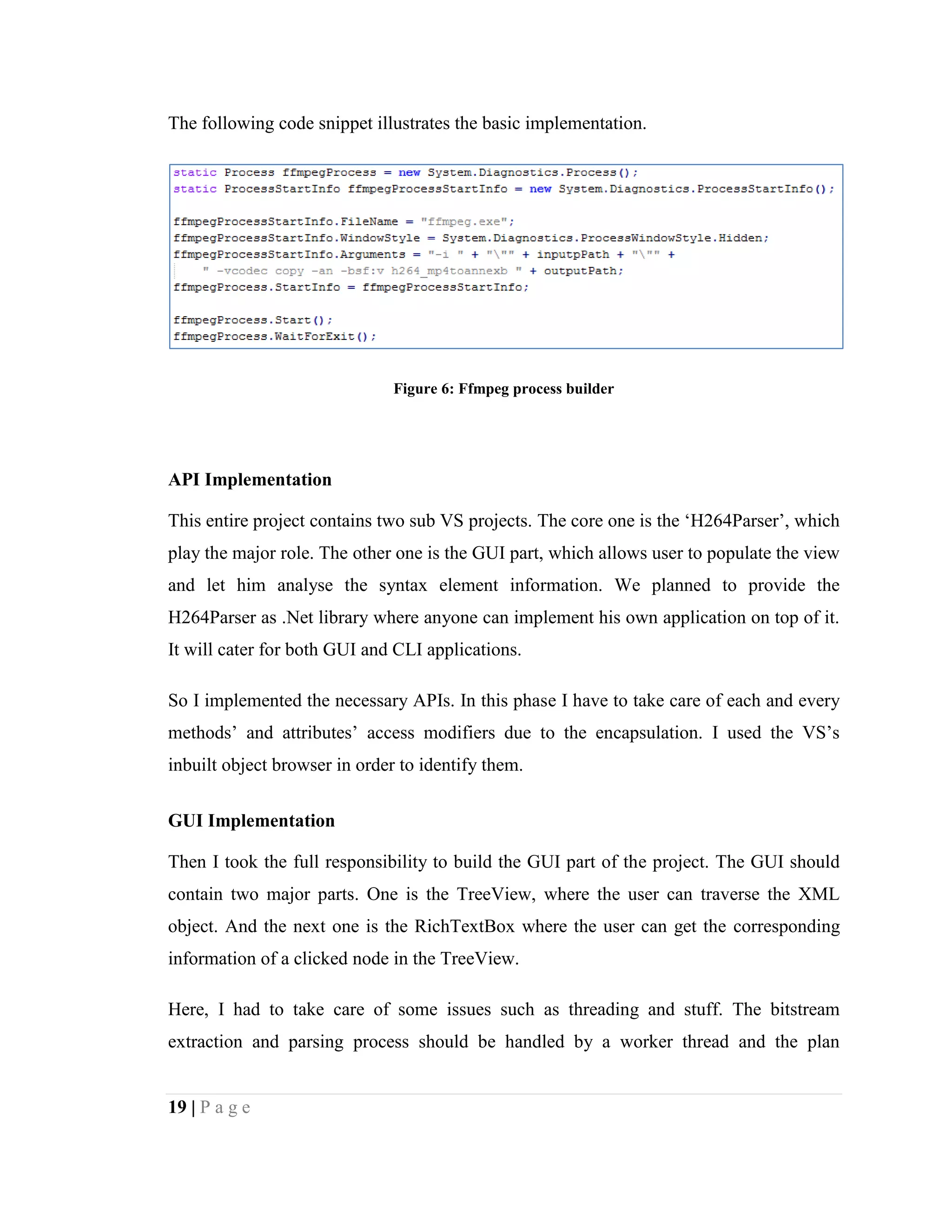 19 | P a g e
The following code snippet illustrates the basic implementation.
Figure 6: Ffmpeg process builder
API Implementation
This entire project contains two sub VS projects. The core one is the ‘H264Parser’, which
play the major role. The other one is the GUI part, which allows user to populate the view
and let him analyse the syntax element information. We planned to provide the
H264Parser as .Net library where anyone can implement his own application on top of it.
It will cater for both GUI and CLI applications.
So I implemented the necessary APIs. In this phase I have to take care of each and every
methods’ and attributes’ access modifiers due to the encapsulation. I used the VS’s
inbuilt object browser in order to identify them.
GUI Implementation
Then I took the full responsibility to build the GUI part of the project. The GUI should
contain two major parts. One is the TreeView, where the user can traverse the XML
object. And the next one is the RichTextBox where the user can get the corresponding
information of a clicked node in the TreeView.
Here, I had to take care of some issues such as threading and stuff. The bitstream
extraction and parsing process should be handled by a worker thread and the plan
 