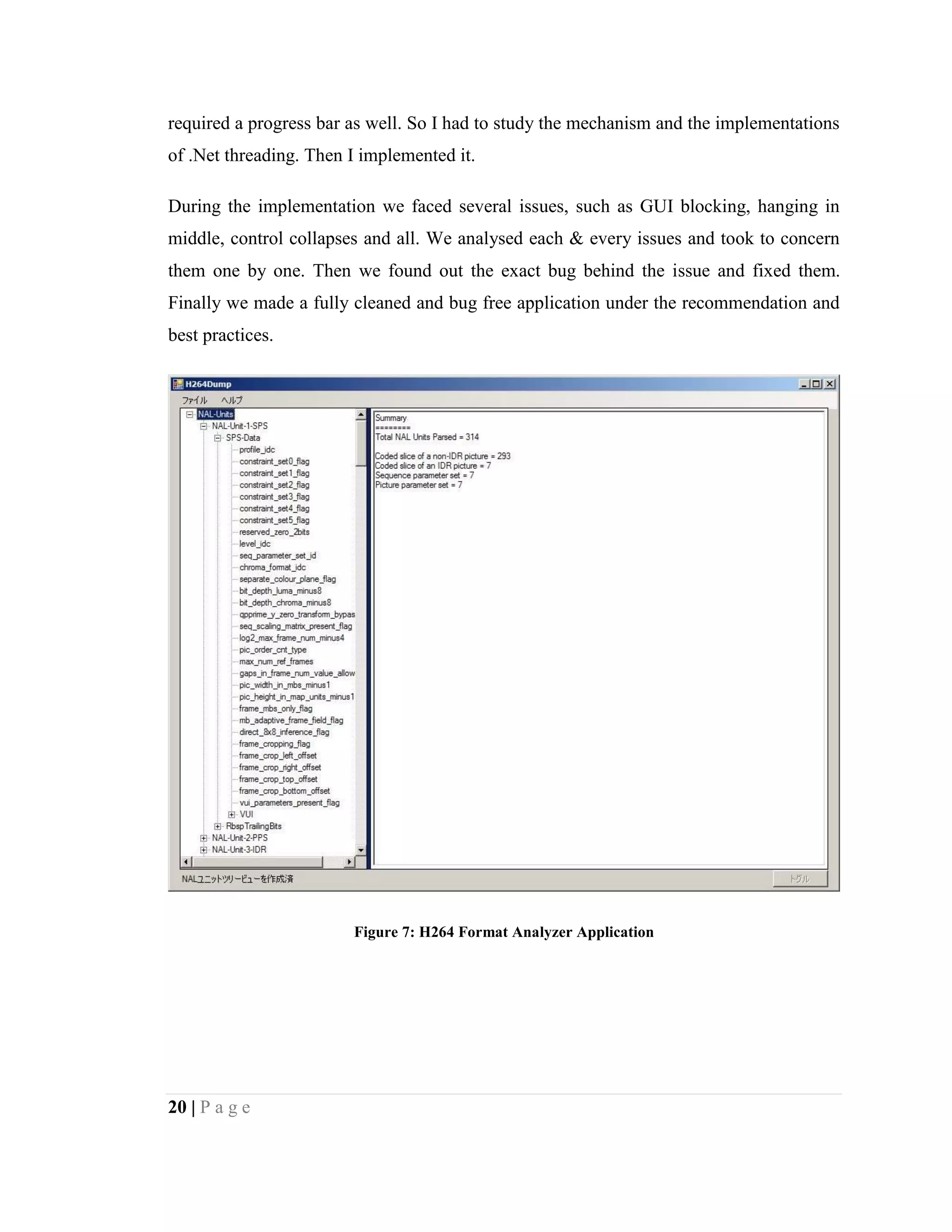 20 | P a g e
required a progress bar as well. So I had to study the mechanism and the implementations
of .Net threading. Then I implemented it.
During the implementation we faced several issues, such as GUI blocking, hanging in
middle, control collapses and all. We analysed each & every issues and took to concern
them one by one. Then we found out the exact bug behind the issue and fixed them.
Finally we made a fully cleaned and bug free application under the recommendation and
best practices.
Figure 7: H264 Format Analyzer Application
 