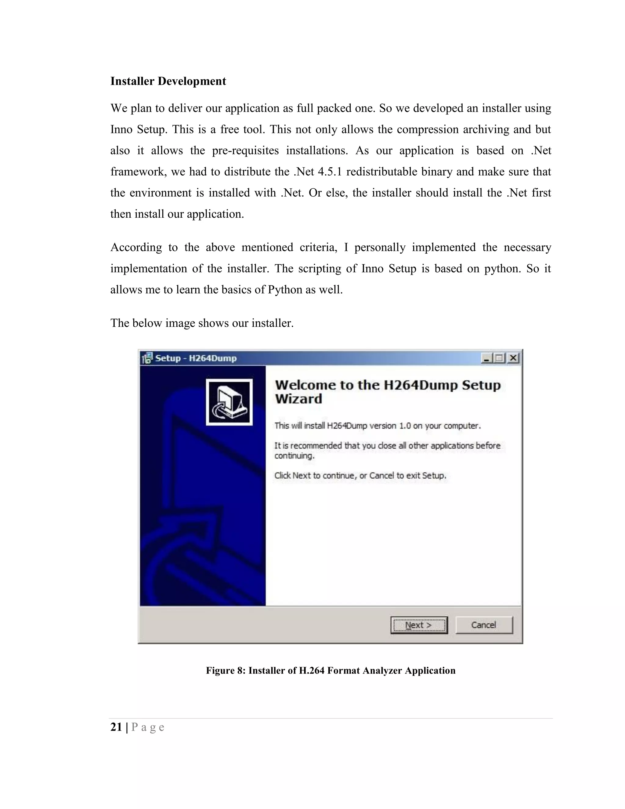 21 | P a g e
Installer Development
We plan to deliver our application as full packed one. So we developed an installer using
Inno Setup. This is a free tool. This not only allows the compression archiving and but
also it allows the pre-requisites installations. As our application is based on .Net
framework, we had to distribute the .Net 4.5.1 redistributable binary and make sure that
the environment is installed with .Net. Or else, the installer should install the .Net first
then install our application.
According to the above mentioned criteria, I personally implemented the necessary
implementation of the installer. The scripting of Inno Setup is based on python. So it
allows me to learn the basics of Python as well.
The below image shows our installer.
Figure 8: Installer of H.264 Format Analyzer Application
 