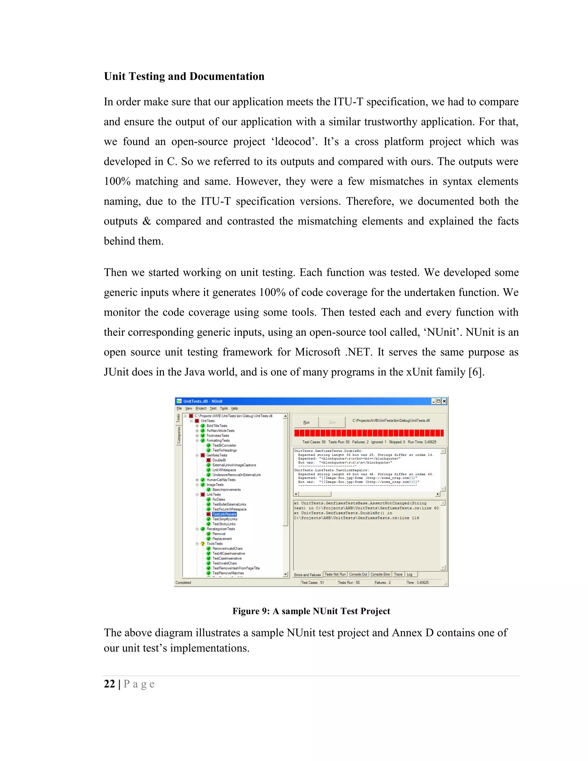 22 | P a g e
Unit Testing and Documentation
In order make sure that our application meets the ITU-T specification, we had to compare
and ensure the output of our application with a similar trustworthy application. For that,
we found an open-source project ‘ldeocod’. It’s a cross platform project which was
developed in C. So we referred to its outputs and compared with ours. The outputs were
100% matching and same. However, they were a few mismatches in syntax elements
naming, due to the ITU-T specification versions. Therefore, we documented both the
outputs & compared and contrasted the mismatching elements and explained the facts
behind them.
Then we started working on unit testing. Each function was tested. We developed some
generic inputs where it generates 100% of code coverage for the undertaken function. We
monitor the code coverage using some tools. Then tested each and every function with
their corresponding generic inputs, using an open-source tool called, ‘NUnit’. NUnit is an
open source unit testing framework for Microsoft .NET. It serves the same purpose as
JUnit does in the Java world, and is one of many programs in the xUnit family [6].
Figure 9: A sample NUnit Test Project
The above diagram illustrates a sample NUnit test project and Annex D contains one of
our unit test’s implementations.
 