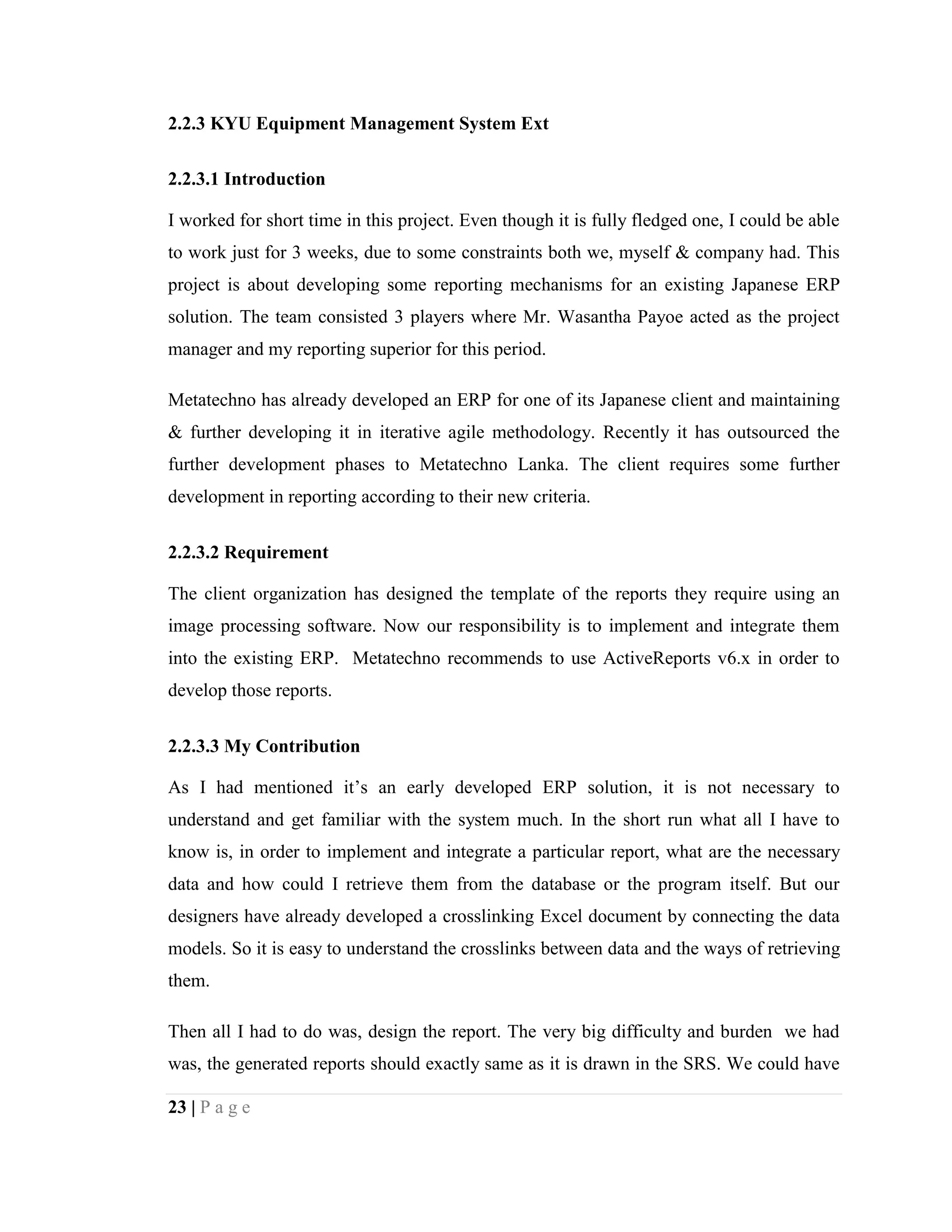 23 | P a g e
2.2.3 KYU Equipment Management System Ext
2.2.3.1 Introduction
I worked for short time in this project. Even though it is fully fledged one, I could be able
to work just for 3 weeks, due to some constraints both we, myself & company had. This
project is about developing some reporting mechanisms for an existing Japanese ERP
solution. The team consisted 3 players where Mr. Wasantha Payoe acted as the project
manager and my reporting superior for this period.
Metatechno has already developed an ERP for one of its Japanese client and maintaining
& further developing it in iterative agile methodology. Recently it has outsourced the
further development phases to Metatechno Lanka. The client requires some further
development in reporting according to their new criteria.
2.2.3.2 Requirement
The client organization has designed the template of the reports they require using an
image processing software. Now our responsibility is to implement and integrate them
into the existing ERP. Metatechno recommends to use ActiveReports v6.x in order to
develop those reports.
2.2.3.3 My Contribution
As I had mentioned it’s an early developed ERP solution, it is not necessary to
understand and get familiar with the system much. In the short run what all I have to
know is, in order to implement and integrate a particular report, what are the necessary
data and how could I retrieve them from the database or the program itself. But our
designers have already developed a crosslinking Excel document by connecting the data
models. So it is easy to understand the crosslinks between data and the ways of retrieving
them.
Then all I had to do was, design the report. The very big difficulty and burden we had
was, the generated reports should exactly same as it is drawn in the SRS. We could have
 