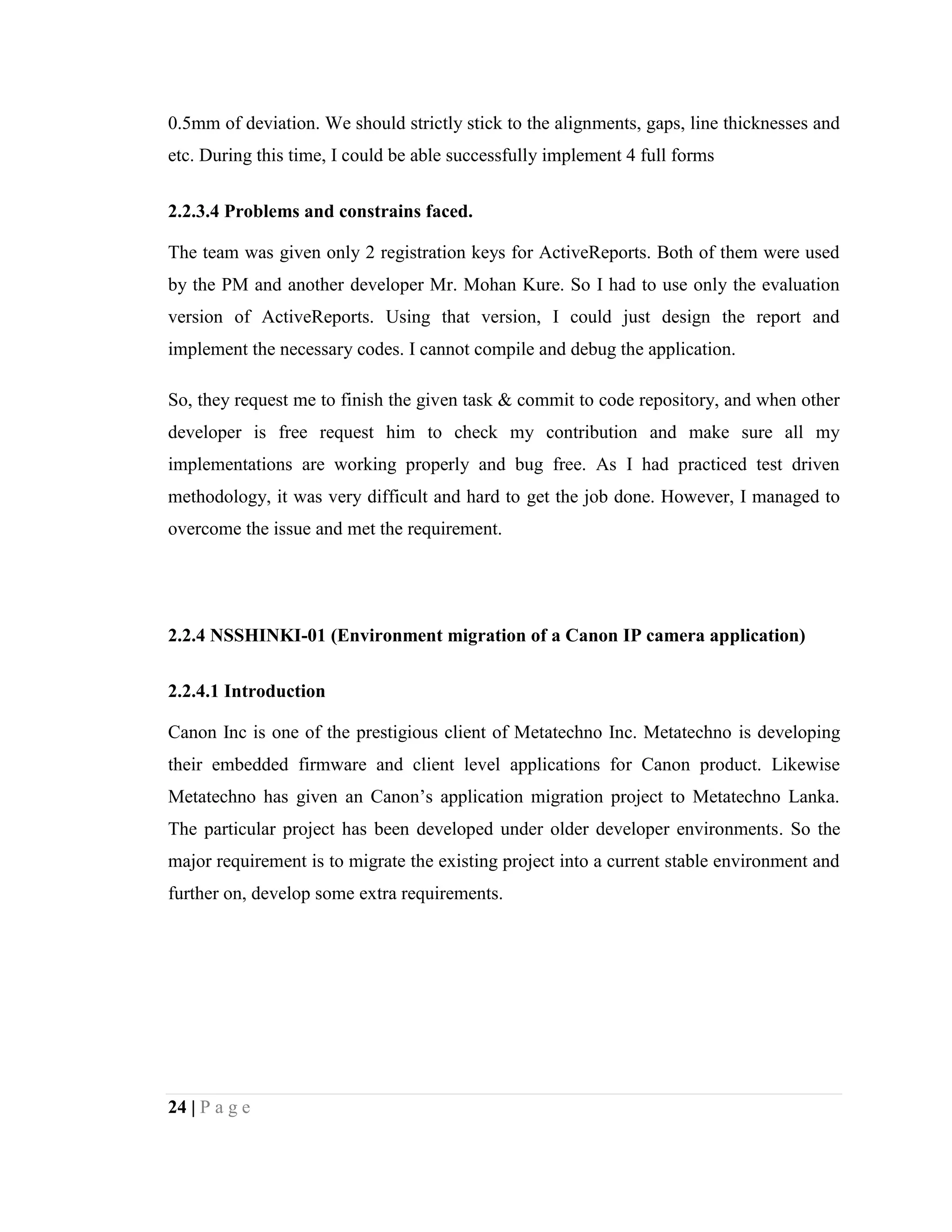 24 | P a g e
0.5mm of deviation. We should strictly stick to the alignments, gaps, line thicknesses and
etc. During this time, I could be able successfully implement 4 full forms
2.2.3.4 Problems and constrains faced.
The team was given only 2 registration keys for ActiveReports. Both of them were used
by the PM and another developer Mr. Mohan Kure. So I had to use only the evaluation
version of ActiveReports. Using that version, I could just design the report and
implement the necessary codes. I cannot compile and debug the application.
So, they request me to finish the given task & commit to code repository, and when other
developer is free request him to check my contribution and make sure all my
implementations are working properly and bug free. As I had practiced test driven
methodology, it was very difficult and hard to get the job done. However, I managed to
overcome the issue and met the requirement.
2.2.4 NSSHINKI-01 (Environment migration of a Canon IP camera application)
2.2.4.1 Introduction
Canon Inc is one of the prestigious client of Metatechno Inc. Metatechno is developing
their embedded firmware and client level applications for Canon product. Likewise
Metatechno has given an Canon’s application migration project to Metatechno Lanka.
The particular project has been developed under older developer environments. So the
major requirement is to migrate the existing project into a current stable environment and
further on, develop some extra requirements.
 
