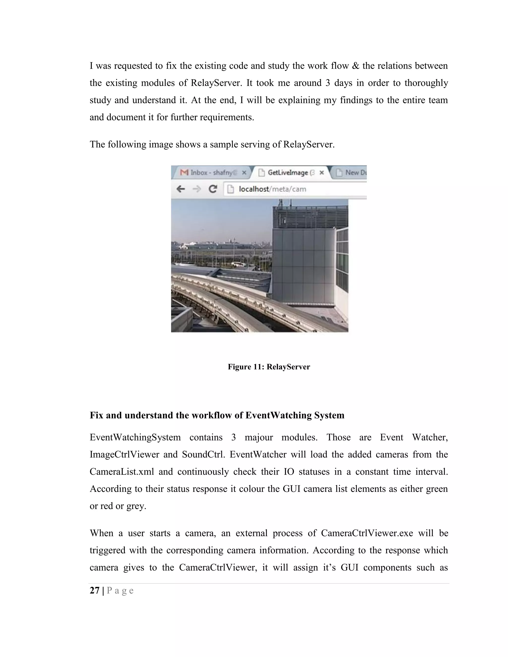27 | P a g e
I was requested to fix the existing code and study the work flow & the relations between
the existing modules of RelayServer. It took me around 3 days in order to thoroughly
study and understand it. At the end, I will be explaining my findings to the entire team
and document it for further requirements.
The following image shows a sample serving of RelayServer.
Figure 11: RelayServer
Fix and understand the workflow of EventWatching System
EventWatchingSystem contains 3 majour modules. Those are Event Watcher,
ImageCtrlViewer and SoundCtrl. EventWatcher will load the added cameras from the
CameraList.xml and continuously check their IO statuses in a constant time interval.
According to their status response it colour the GUI camera list elements as either green
or red or grey.
When a user starts a camera, an external process of CameraCtrlViewer.exe will be
triggered with the corresponding camera information. According to the response which
camera gives to the CameraCtrlViewer, it will assign it’s GUI components such as
 