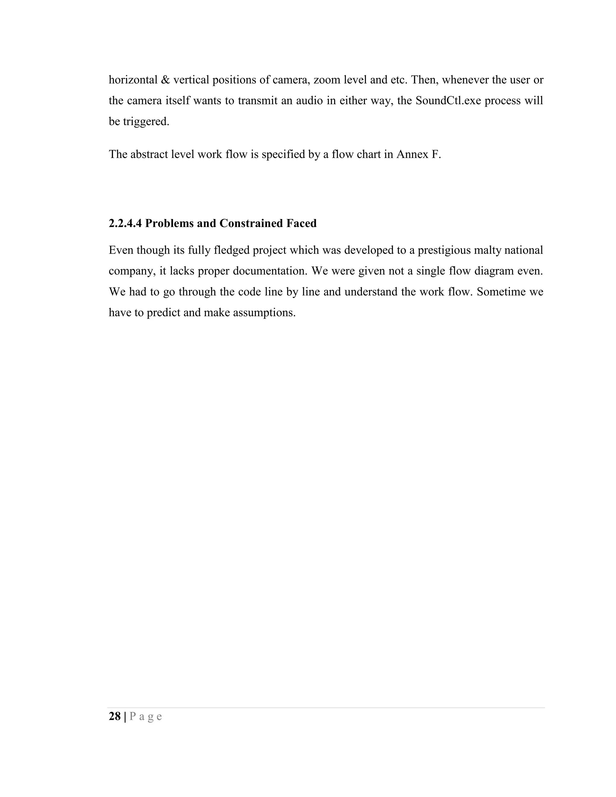 28 | P a g e
horizontal & vertical positions of camera, zoom level and etc. Then, whenever the user or
the camera itself wants to transmit an audio in either way, the SoundCtl.exe process will
be triggered.
The abstract level work flow is specified by a flow chart in Annex F.
2.2.4.4 Problems and Constrained Faced
Even though its fully fledged project which was developed to a prestigious malty national
company, it lacks proper documentation. We were given not a single flow diagram even.
We had to go through the code line by line and understand the work flow. Sometime we
have to predict and make assumptions.
 