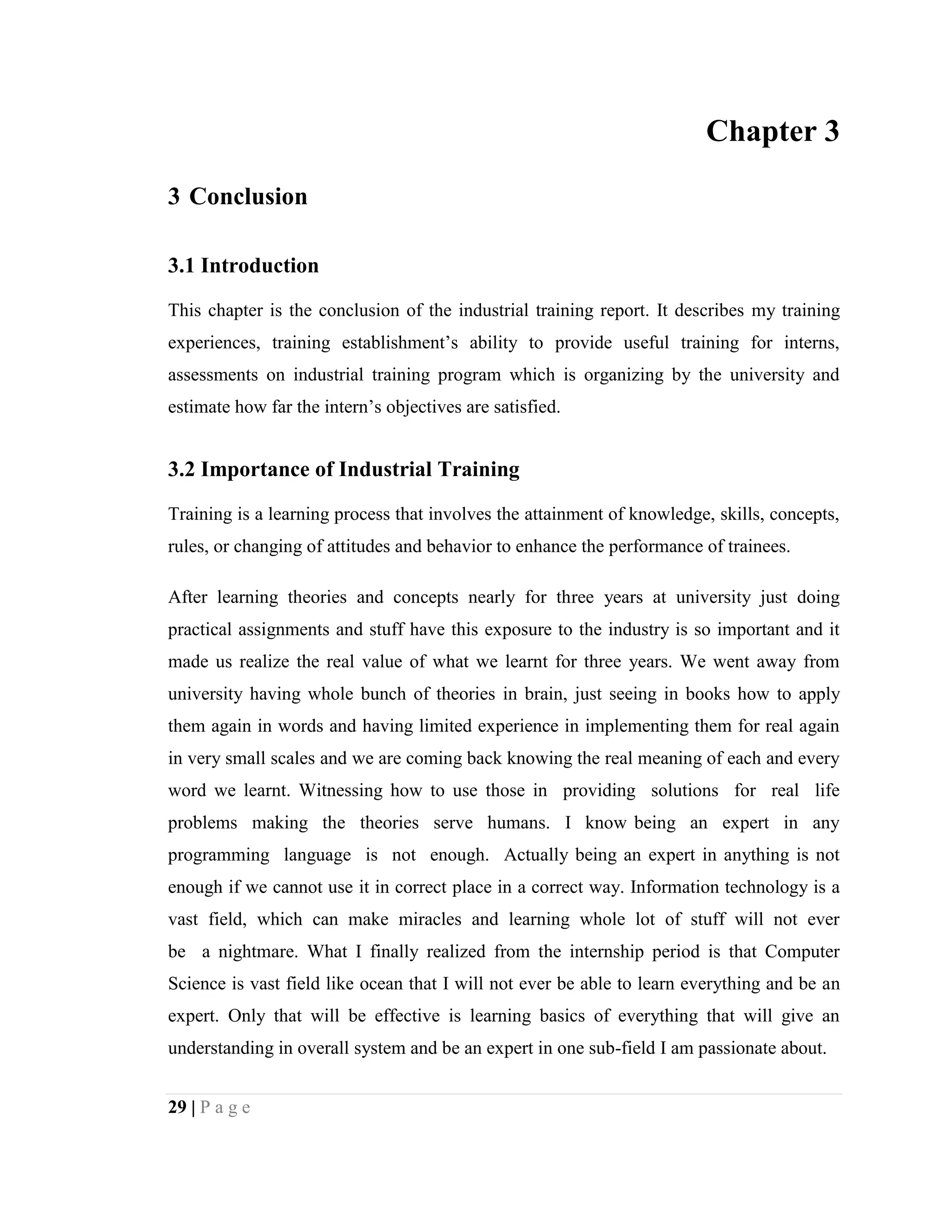 29 | P a g e
Chapter 3
3 Conclusion
3.1 Introduction
This chapter is the conclusion of the industrial training report. It describes my training
experiences, training establishment’s ability to provide useful training for interns,
assessments on industrial training program which is organizing by the university and
estimate how far the intern’s objectives are satisfied.
3.2 Importance of Industrial Training
Training is a learning process that involves the attainment of knowledge, skills, concepts,
rules, or changing of attitudes and behavior to enhance the performance of trainees.
After learning theories and concepts nearly for three years at university just doing
practical assignments and stuff have this exposure to the industry is so important and it
made us realize the real value of what we learnt for three years. We went away from
university having whole bunch of theories in brain, just seeing in books how to apply
them again in words and having limited experience in implementing them for real again
in very small scales and we are coming back knowing the real meaning of each and every
word we learnt. Witnessing how to use those in providing solutions for real life
problems making the theories serve humans. I know being an expert in any
programming language is not enough. Actually being an expert in anything is not
enough if we cannot use it in correct place in a correct way. Information technology is a
vast field, which can make miracles and learning whole lot of stuff will not ever
be a nightmare. What I finally realized from the internship period is that Computer
Science is vast field like ocean that I will not ever be able to learn everything and be an
expert. Only that will be effective is learning basics of everything that will give an
understanding in overall system and be an expert in one sub-field I am passionate about.
 