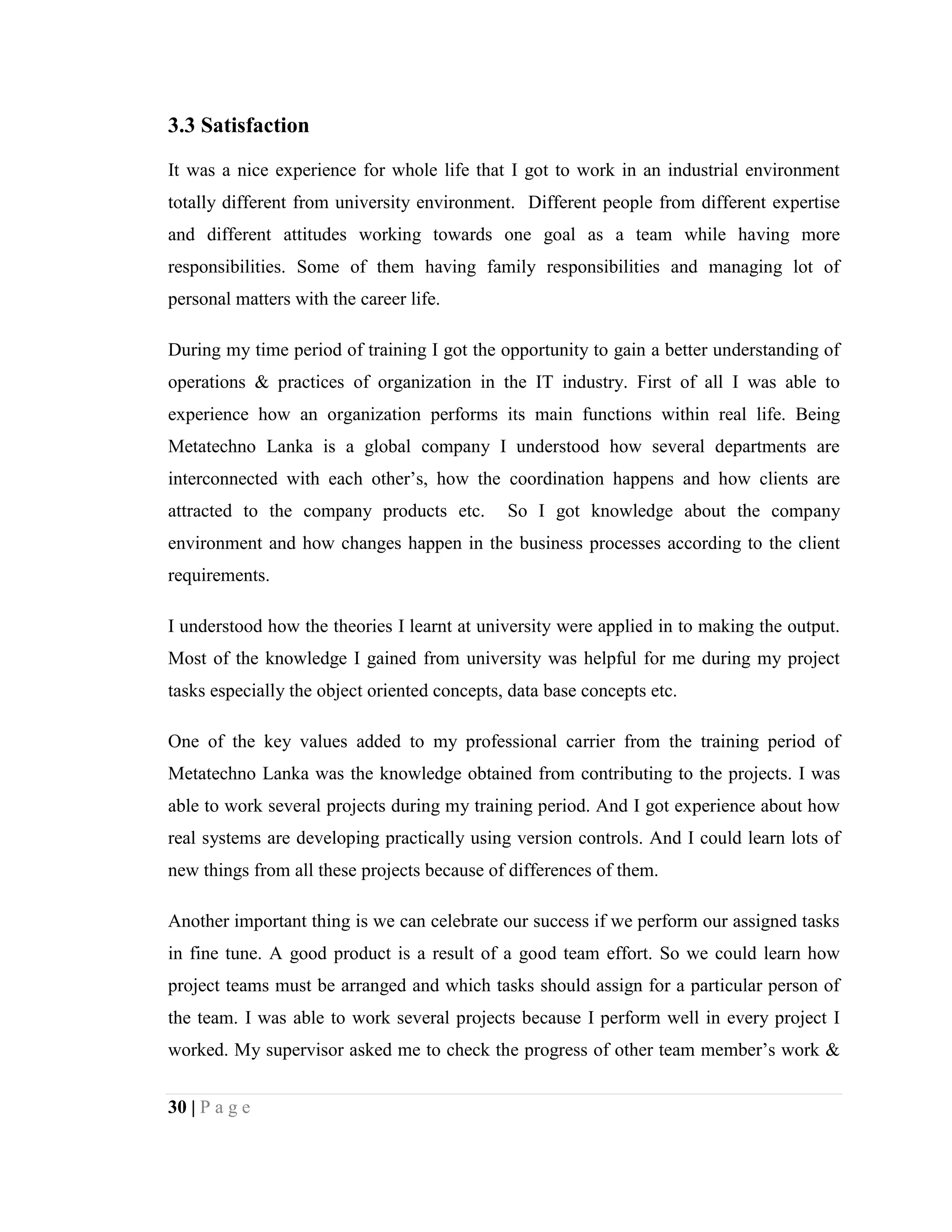 30 | P a g e
3.3 Satisfaction
It was a nice experience for whole life that I got to work in an industrial environment
totally different from university environment. Different people from different expertise
and different attitudes working towards one goal as a team while having more
responsibilities. Some of them having family responsibilities and managing lot of
personal matters with the career life.
During my time period of training I got the opportunity to gain a better understanding of
operations & practices of organization in the IT industry. First of all I was able to
experience how an organization performs its main functions within real life. Being
Metatechno Lanka is a global company I understood how several departments are
interconnected with each other’s, how the coordination happens and how clients are
attracted to the company products etc. So I got knowledge about the company
environment and how changes happen in the business processes according to the client
requirements.
I understood how the theories I learnt at university were applied in to making the output.
Most of the knowledge I gained from university was helpful for me during my project
tasks especially the object oriented concepts, data base concepts etc.
One of the key values added to my professional carrier from the training period of
Metatechno Lanka was the knowledge obtained from contributing to the projects. I was
able to work several projects during my training period. And I got experience about how
real systems are developing practically using version controls. And I could learn lots of
new things from all these projects because of differences of them.
Another important thing is we can celebrate our success if we perform our assigned tasks
in fine tune. A good product is a result of a good team effort. So we could learn how
project teams must be arranged and which tasks should assign for a particular person of
the team. I was able to work several projects because I perform well in every project I
worked. My supervisor asked me to check the progress of other team member’s work &
 