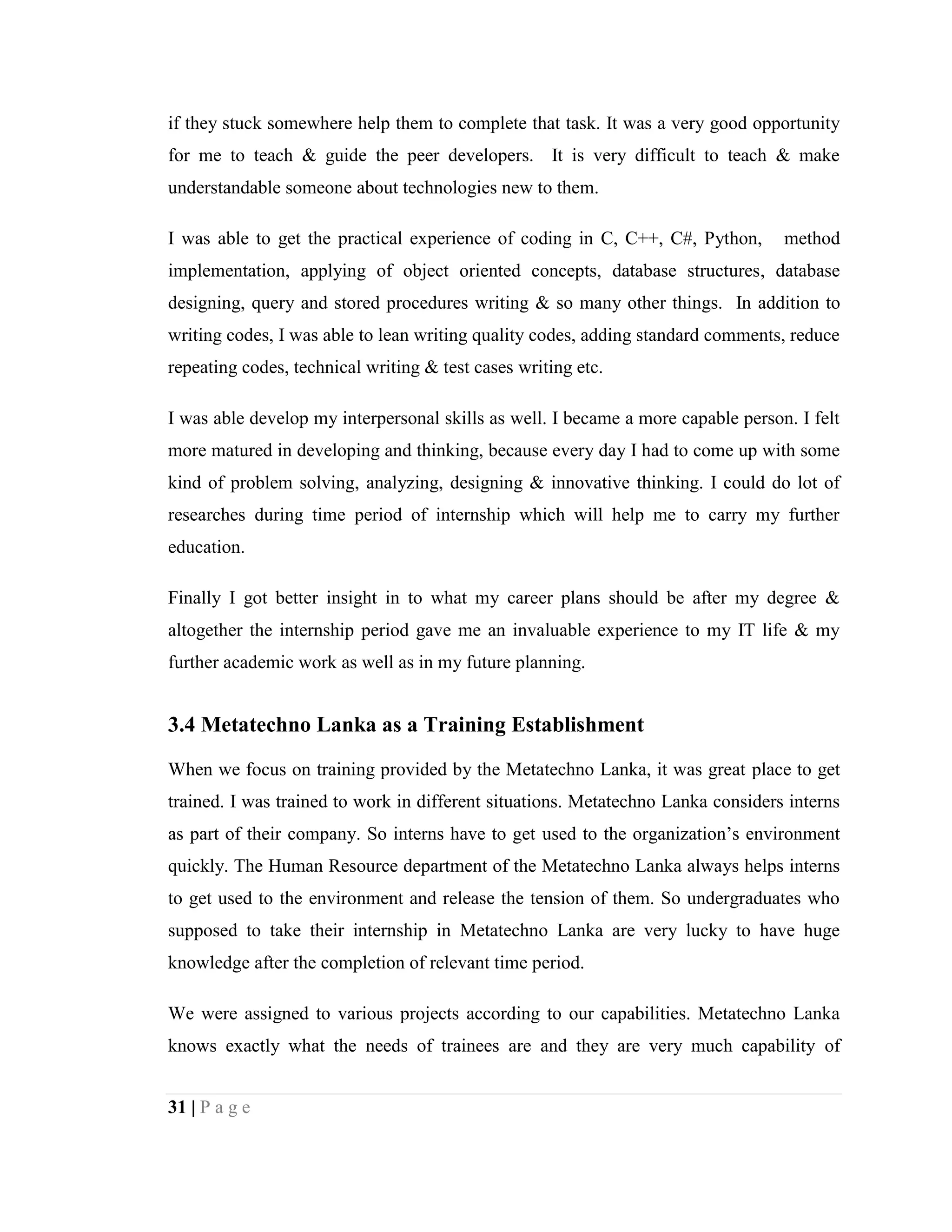 31 | P a g e
if they stuck somewhere help them to complete that task. It was a very good opportunity
for me to teach & guide the peer developers. It is very difficult to teach & make
understandable someone about technologies new to them.
I was able to get the practical experience of coding in C, C++, C#, Python, method
implementation, applying of object oriented concepts, database structures, database
designing, query and stored procedures writing & so many other things. In addition to
writing codes, I was able to lean writing quality codes, adding standard comments, reduce
repeating codes, technical writing & test cases writing etc.
I was able develop my interpersonal skills as well. I became a more capable person. I felt
more matured in developing and thinking, because every day I had to come up with some
kind of problem solving, analyzing, designing & innovative thinking. I could do lot of
researches during time period of internship which will help me to carry my further
education.
Finally I got better insight in to what my career plans should be after my degree &
altogether the internship period gave me an invaluable experience to my IT life & my
further academic work as well as in my future planning.
3.4 Metatechno Lanka as a Training Establishment
When we focus on training provided by the Metatechno Lanka, it was great place to get
trained. I was trained to work in different situations. Metatechno Lanka considers interns
as part of their company. So interns have to get used to the organization’s environment
quickly. The Human Resource department of the Metatechno Lanka always helps interns
to get used to the environment and release the tension of them. So undergraduates who
supposed to take their internship in Metatechno Lanka are very lucky to have huge
knowledge after the completion of relevant time period.
We were assigned to various projects according to our capabilities. Metatechno Lanka
knows exactly what the needs of trainees are and they are very much capability of
 
