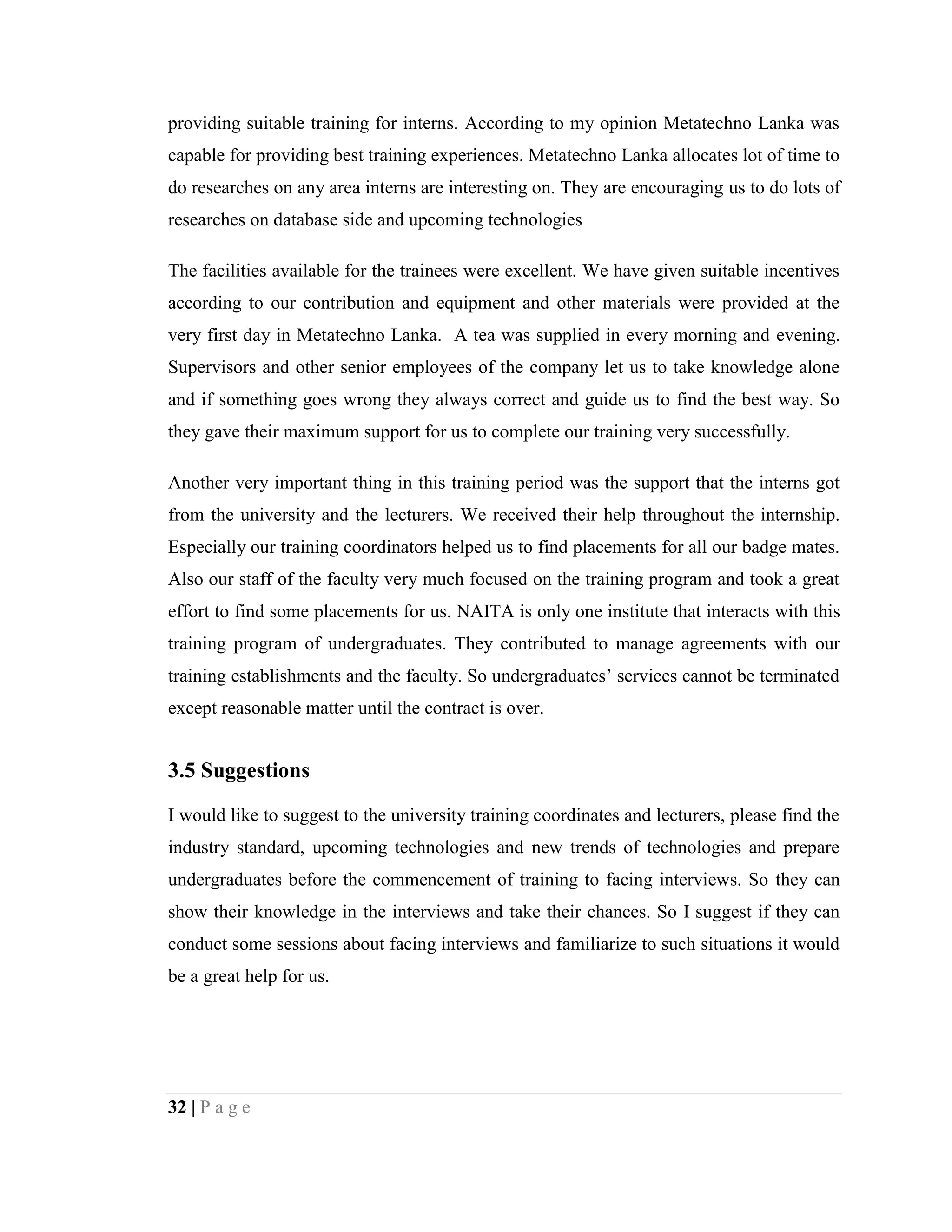 32 | P a g e
providing suitable training for interns. According to my opinion Metatechno Lanka was
capable for providing best training experiences. Metatechno Lanka allocates lot of time to
do researches on any area interns are interesting on. They are encouraging us to do lots of
researches on database side and upcoming technologies
The facilities available for the trainees were excellent. We have given suitable incentives
according to our contribution and equipment and other materials were provided at the
very first day in Metatechno Lanka. A tea was supplied in every morning and evening.
Supervisors and other senior employees of the company let us to take knowledge alone
and if something goes wrong they always correct and guide us to find the best way. So
they gave their maximum support for us to complete our training very successfully.
Another very important thing in this training period was the support that the interns got
from the university and the lecturers. We received their help throughout the internship.
Especially our training coordinators helped us to find placements for all our badge mates.
Also our staff of the faculty very much focused on the training program and took a great
effort to find some placements for us. NAITA is only one institute that interacts with this
training program of undergraduates. They contributed to manage agreements with our
training establishments and the faculty. So undergraduates’ services cannot be terminated
except reasonable matter until the contract is over.
3.5 Suggestions
I would like to suggest to the university training coordinates and lecturers, please find the
industry standard, upcoming technologies and new trends of technologies and prepare
undergraduates before the commencement of training to facing interviews. So they can
show their knowledge in the interviews and take their chances. So I suggest if they can
conduct some sessions about facing interviews and familiarize to such situations it would
be a great help for us.
 