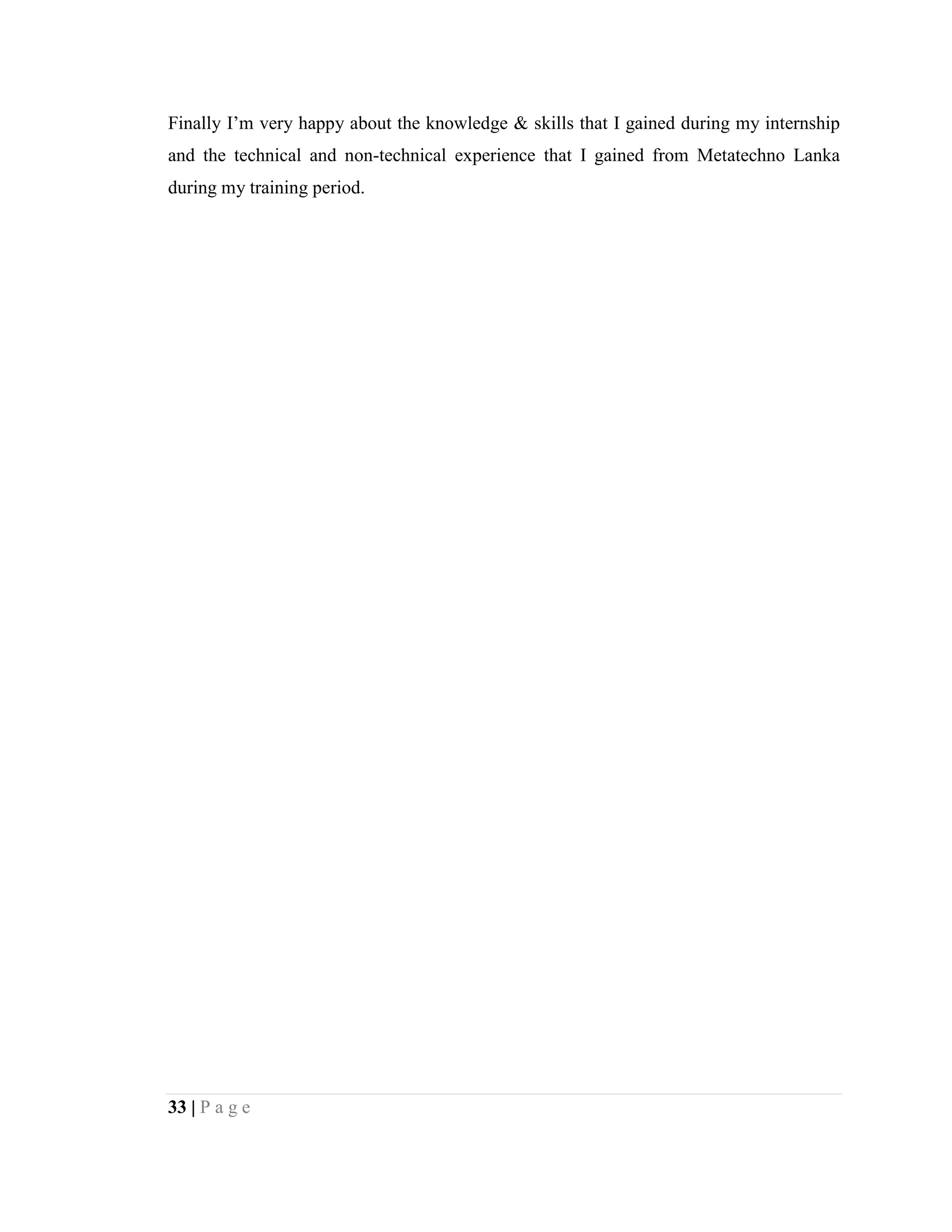 33 | P a g e
Finally I’m very happy about the knowledge & skills that I gained during my internship
and the technical and non-technical experience that I gained from Metatechno Lanka
during my training period.
 