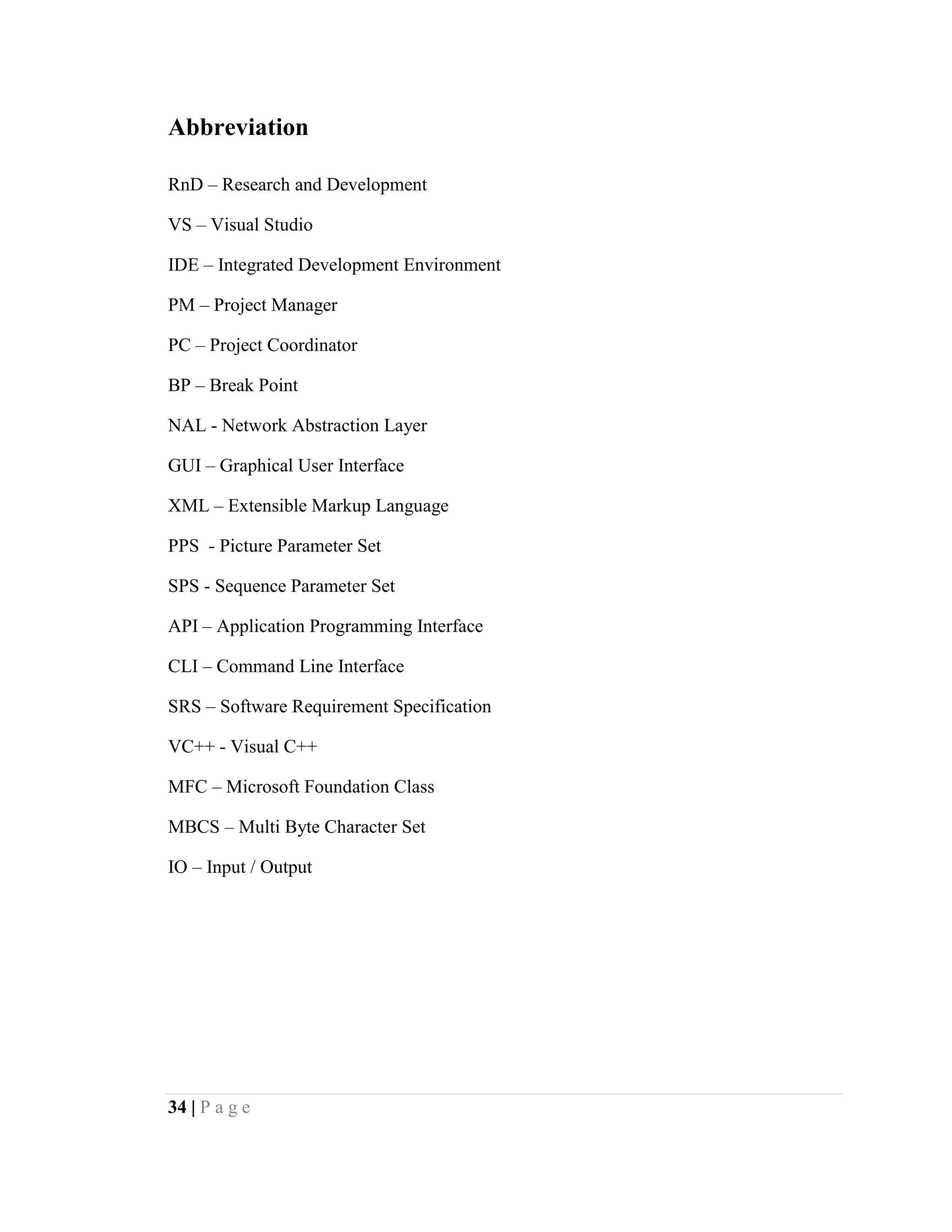 34 | P a g e
Abbreviation
RnD – Research and Development
VS – Visual Studio
IDE – Integrated Development Environment
PM – Project Manager
PC – Project Coordinator
BP – Break Point
NAL - Network Abstraction Layer
GUI – Graphical User Interface
XML – Extensible Markup Language
PPS - Picture Parameter Set
SPS - Sequence Parameter Set
API – Application Programming Interface
CLI – Command Line Interface
SRS – Software Requirement Specification
VC++ - Visual C++
MFC – Microsoft Foundation Class
MBCS – Multi Byte Character Set
IO – Input / Output
 