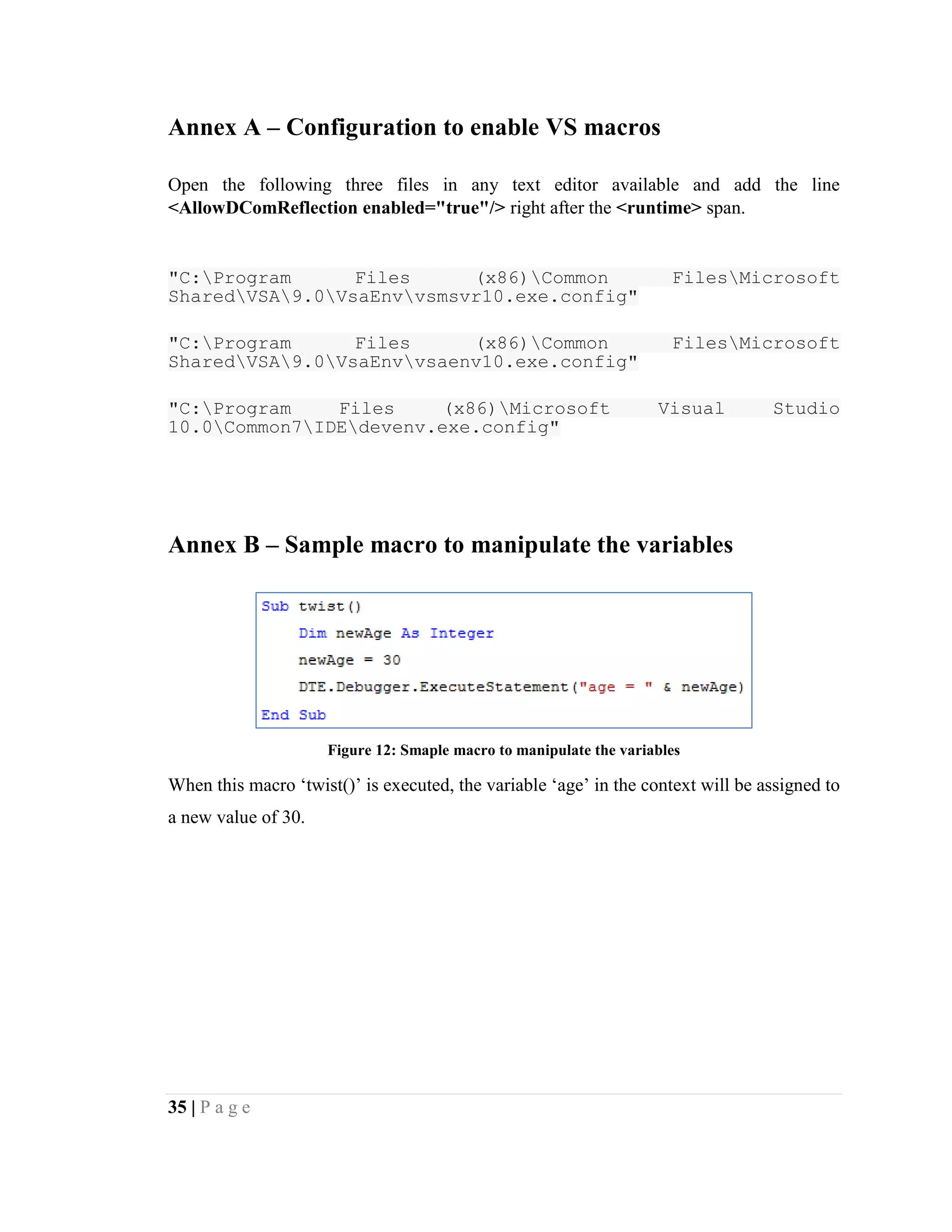 35 | P a g e
Annex A – Configuration to enable VS macros
Open the following three files in any text editor available and add the line
<AllowDComReflection enabled="true"/> right after the <runtime> span.
"C:Program Files (x86)Common FilesMicrosoft
SharedVSA9.0VsaEnvvsmsvr10.exe.config"
"C:Program Files (x86)Common FilesMicrosoft
SharedVSA9.0VsaEnvvsaenv10.exe.config"
"C:Program Files (x86)Microsoft Visual Studio
10.0Common7IDEdevenv.exe.config"
Annex B – Sample macro to manipulate the variables
Figure 12: Smaple macro to manipulate the variables
When this macro ‘twist()’ is executed, the variable ‘age’ in the context will be assigned to
a new value of 30.
 
