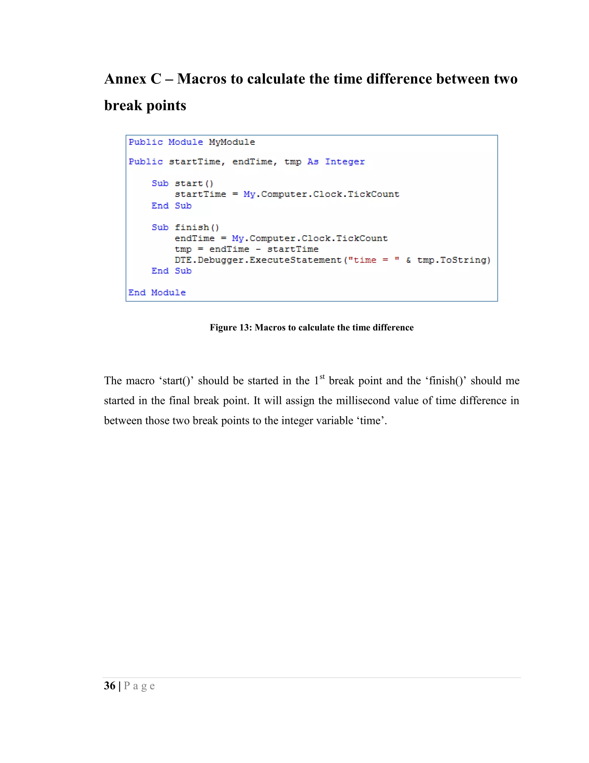 36 | P a g e
Annex C – Macros to calculate the time difference between two
break points
Figure 13: Macros to calculate the time difference
The macro ‘start()’ should be started in the 1st
break point and the ‘finish()’ should me
started in the final break point. It will assign the millisecond value of time difference in
between those two break points to the integer variable ‘time’.
 