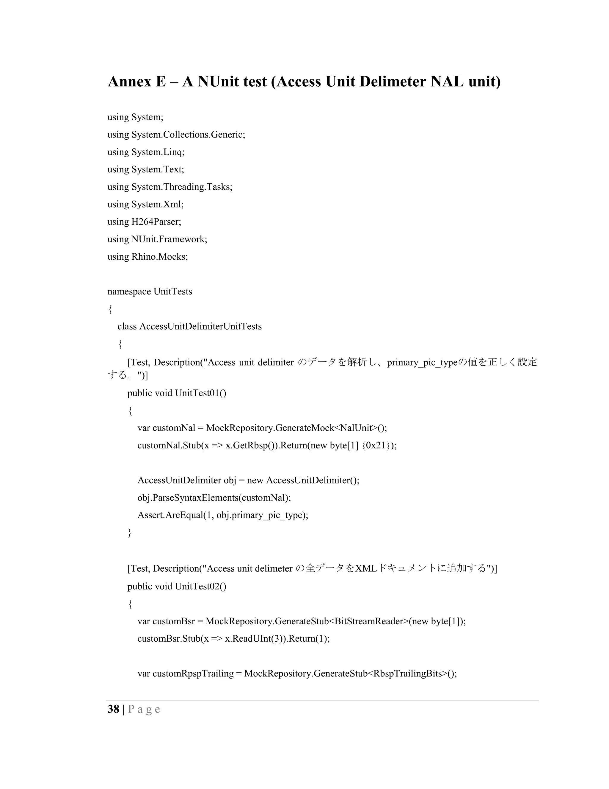38 | P a g e
Annex E – A NUnit test (Access Unit Delimeter NAL unit)
using System;
using System.Collections.Generic;
using System.Linq;
using System.Text;
using System.Threading.Tasks;
using System.Xml;
using H264Parser;
using NUnit.Framework;
using Rhino.Mocks;
namespace UnitTests
{
class AccessUnitDelimiterUnitTests
{
[Test, Description("Access unit delimiter のデータを解析し、primary_pic_typeの値を正しく設定
する。")]
public void UnitTest01()
{
var customNal = MockRepository.GenerateMock<NalUnit>();
customNal.Stub(x => x.GetRbsp()).Return(new byte[1] {0x21});
AccessUnitDelimiter obj = new AccessUnitDelimiter();
obj.ParseSyntaxElements(customNal);
Assert.AreEqual(1, obj.primary_pic_type);
}
[Test, Description("Access unit delimeter の全データをXMLドキュメントに追加する")]
public void UnitTest02()
{
var customBsr = MockRepository.GenerateStub<BitStreamReader>(new byte[1]);
customBsr.Stub(x => x.ReadUInt(3)).Return(1);
var customRpspTrailing = MockRepository.GenerateStub<RbspTrailingBits>();
 