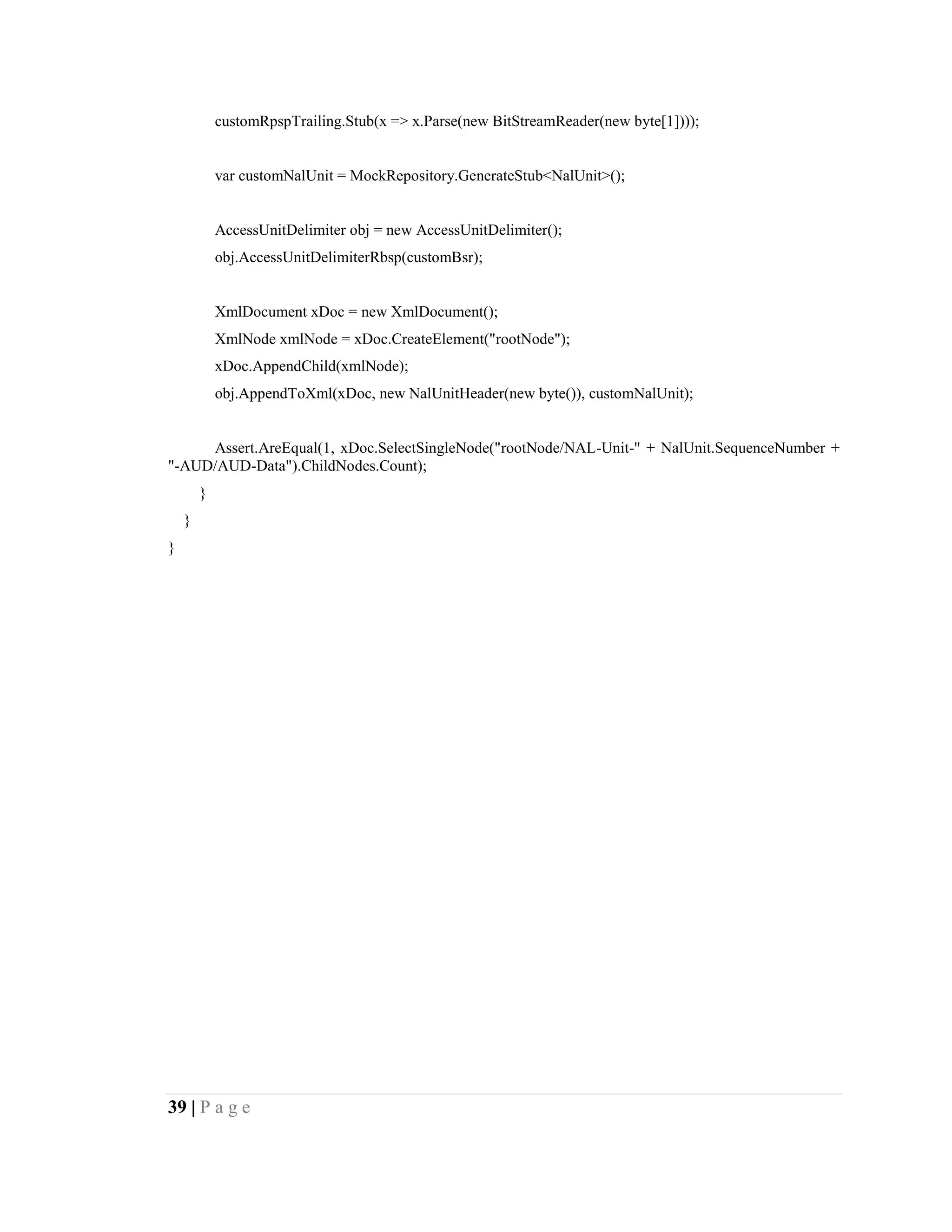39 | P a g e
customRpspTrailing.Stub(x => x.Parse(new BitStreamReader(new byte[1])));
var customNalUnit = MockRepository.GenerateStub<NalUnit>();
AccessUnitDelimiter obj = new AccessUnitDelimiter();
obj.AccessUnitDelimiterRbsp(customBsr);
XmlDocument xDoc = new XmlDocument();
XmlNode xmlNode = xDoc.CreateElement("rootNode");
xDoc.AppendChild(xmlNode);
obj.AppendToXml(xDoc, new NalUnitHeader(new byte()), customNalUnit);
Assert.AreEqual(1, xDoc.SelectSingleNode("rootNode/NAL-Unit-" + NalUnit.SequenceNumber +
"-AUD/AUD-Data").ChildNodes.Count);
}
}
}
 