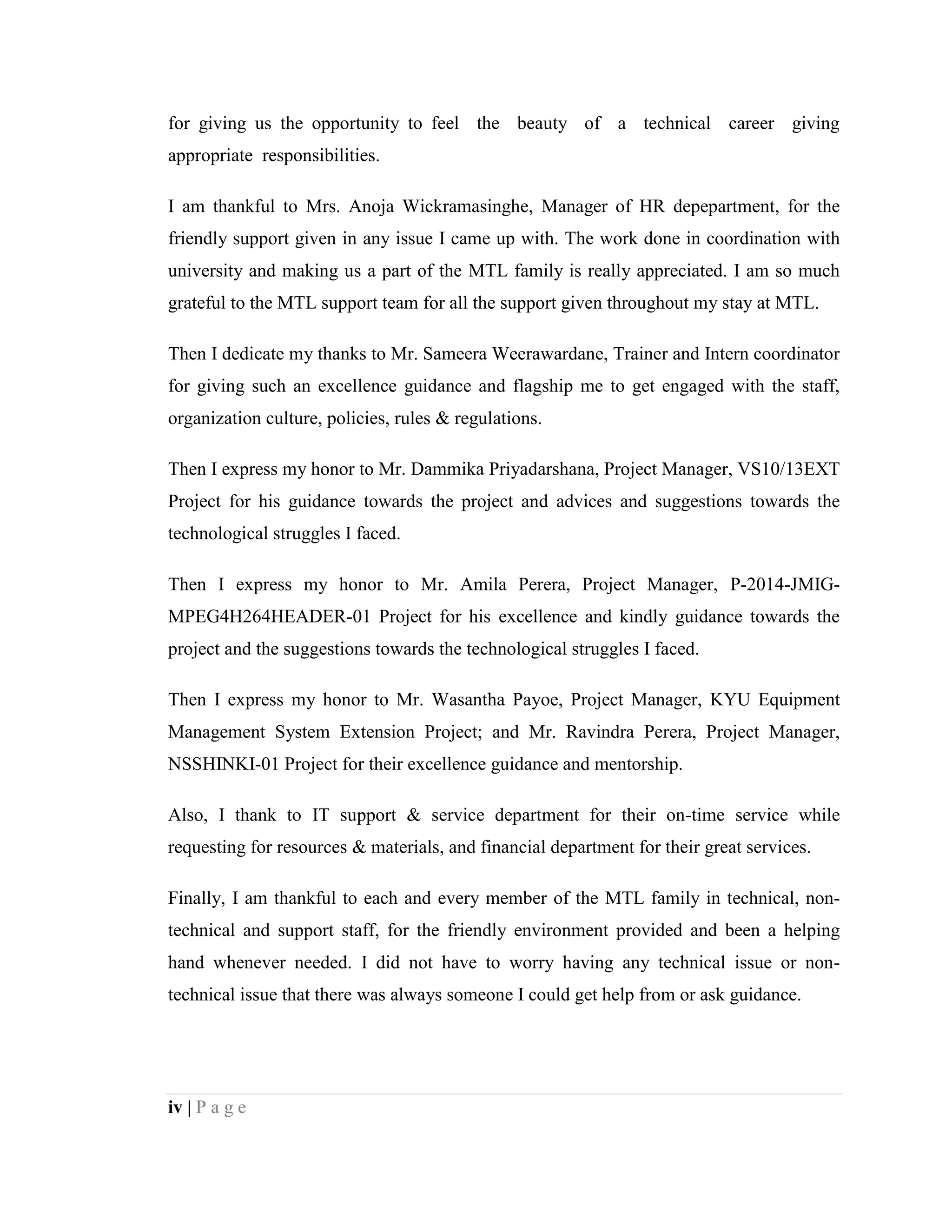 iv | P a g e
for giving us the opportunity to feel the beauty of a technical career giving
appropriate responsibilities.
I am thankful to Mrs. Anoja Wickramasinghe, Manager of HR depepartment, for the
friendly support given in any issue I came up with. The work done in coordination with
university and making us a part of the MTL family is really appreciated. I am so much
grateful to the MTL support team for all the support given throughout my stay at MTL.
Then I dedicate my thanks to Mr. Sameera Weerawardane, Trainer and Intern coordinator
for giving such an excellence guidance and flagship me to get engaged with the staff,
organization culture, policies, rules & regulations.
Then I express my honor to Mr. Dammika Priyadarshana, Project Manager, VS10/13EXT
Project for his guidance towards the project and advices and suggestions towards the
technological struggles I faced.
Then I express my honor to Mr. Amila Perera, Project Manager, P-2014-JMIG-
MPEG4H264HEADER-01 Project for his excellence and kindly guidance towards the
project and the suggestions towards the technological struggles I faced.
Then I express my honor to Mr. Wasantha Payoe, Project Manager, KYU Equipment
Management System Extension Project; and Mr. Ravindra Perera, Project Manager,
NSSHINKI-01 Project for their excellence guidance and mentorship.
Also, I thank to IT support & service department for their on-time service while
requesting for resources & materials, and financial department for their great services.
Finally, I am thankful to each and every member of the MTL family in technical, non-
technical and support staff, for the friendly environment provided and been a helping
hand whenever needed. I did not have to worry having any technical issue or non-
technical issue that there was always someone I could get help from or ask guidance.
 