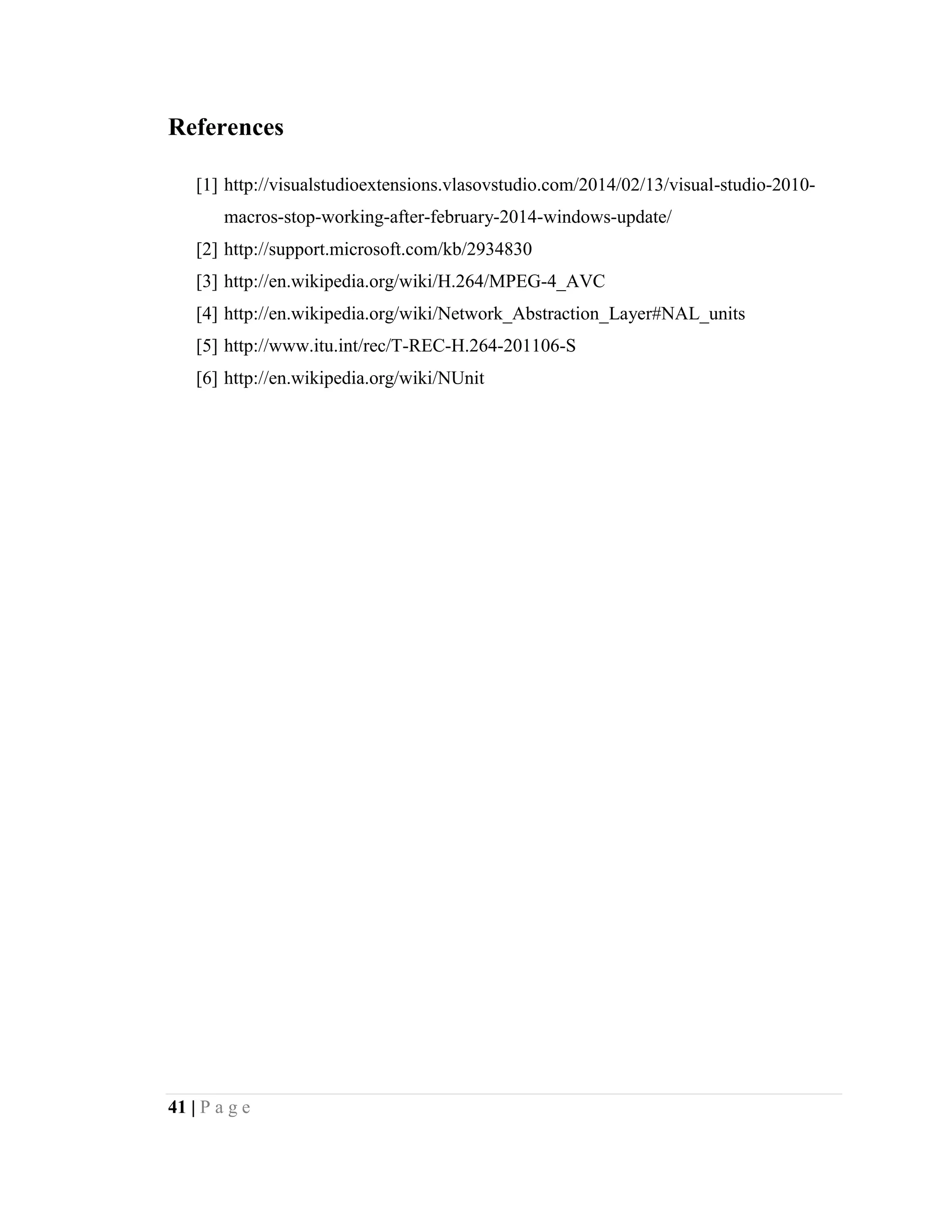 41 | P a g e
References
[1] http://visualstudioextensions.vlasovstudio.com/2014/02/13/visual-studio-2010-
macros-stop-working-after-february-2014-windows-update/
[2] http://support.microsoft.com/kb/2934830
[3] http://en.wikipedia.org/wiki/H.264/MPEG-4_AVC
[4] http://en.wikipedia.org/wiki/Network_Abstraction_Layer#NAL_units
[5] http://www.itu.int/rec/T-REC-H.264-201106-S
[6] http://en.wikipedia.org/wiki/NUnit
 