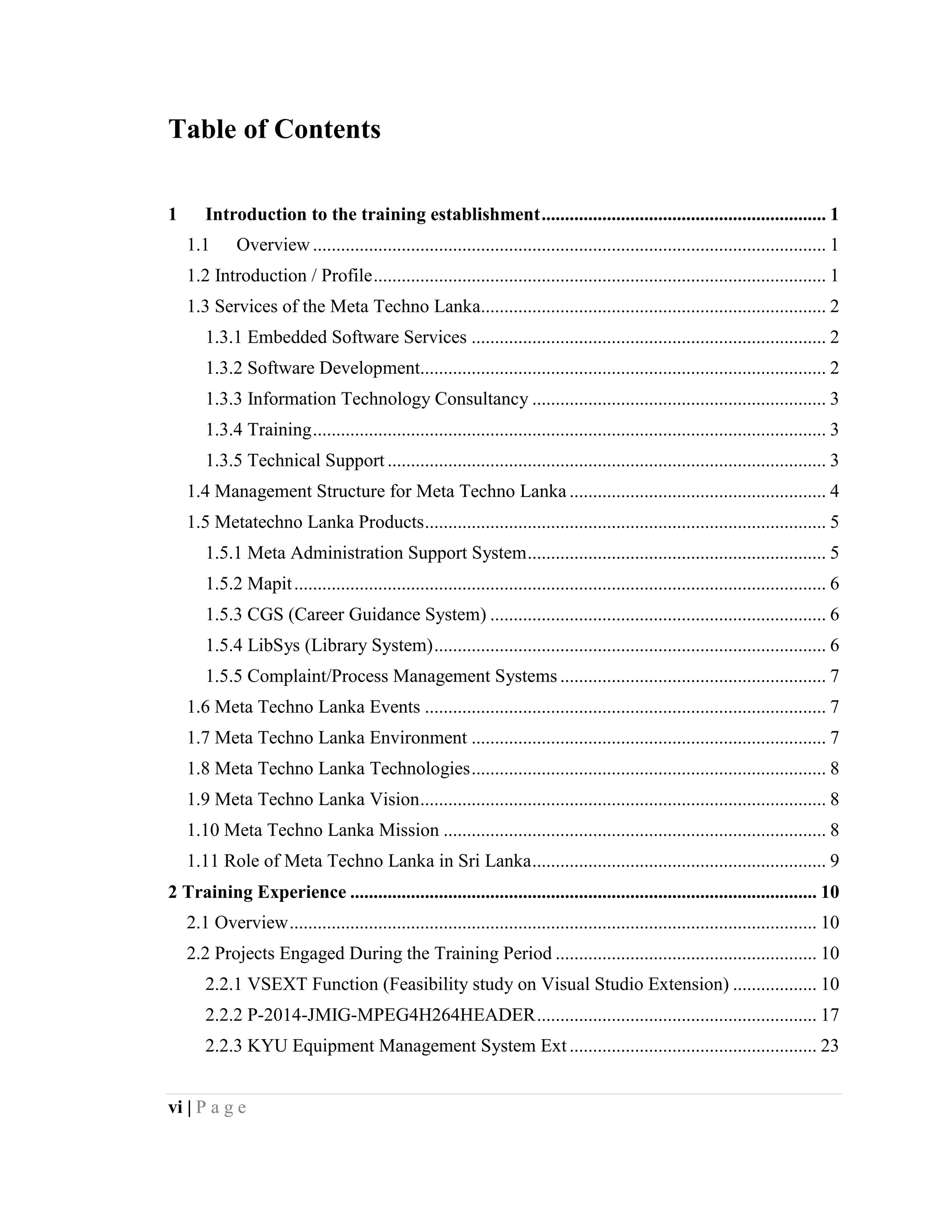 vi | P a g e
Table of Contents
1 Introduction to the training establishment............................................................. 1
1.1 Overview .............................................................................................................. 1
1.2 Introduction / Profile................................................................................................. 1
1.3 Services of the Meta Techno Lanka.......................................................................... 2
1.3.1 Embedded Software Services ............................................................................ 2
1.3.2 Software Development....................................................................................... 2
1.3.3 Information Technology Consultancy ............................................................... 3
1.3.4 Training.............................................................................................................. 3
1.3.5 Technical Support .............................................................................................. 3
1.4 Management Structure for Meta Techno Lanka ....................................................... 4
1.5 Metatechno Lanka Products...................................................................................... 5
1.5.1 Meta Administration Support System................................................................ 5
1.5.2 Mapit.................................................................................................................. 6
1.5.3 CGS (Career Guidance System) ........................................................................ 6
1.5.4 LibSys (Library System).................................................................................... 6
1.5.5 Complaint/Process Management Systems ......................................................... 7
1.6 Meta Techno Lanka Events ...................................................................................... 7
1.7 Meta Techno Lanka Environment ............................................................................ 7
1.8 Meta Techno Lanka Technologies............................................................................ 8
1.9 Meta Techno Lanka Vision....................................................................................... 8
1.10 Meta Techno Lanka Mission .................................................................................. 8
1.11 Role of Meta Techno Lanka in Sri Lanka............................................................... 9
2 Training Experience .................................................................................................... 10
2.1 Overview................................................................................................................. 10
2.2 Projects Engaged During the Training Period ........................................................ 10
2.2.1 VSEXT Function (Feasibility study on Visual Studio Extension) .................. 10
2.2.2 P-2014-JMIG-MPEG4H264HEADER............................................................ 17
2.2.3 KYU Equipment Management System Ext ..................................................... 23
 