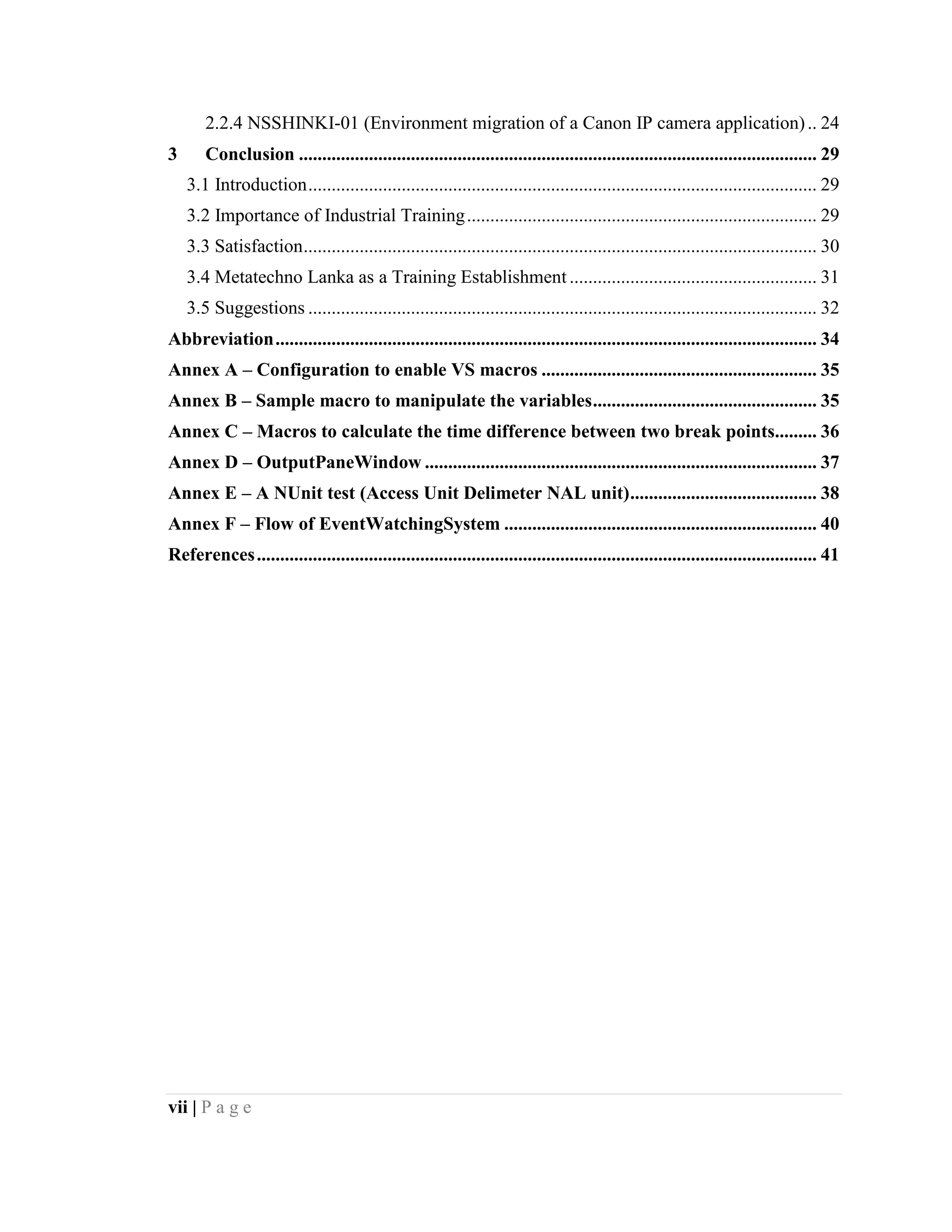 vii | P a g e
2.2.4 NSSHINKI-01 (Environment migration of a Canon IP camera application).. 24
3 Conclusion ............................................................................................................... 29
3.1 Introduction............................................................................................................. 29
3.2 Importance of Industrial Training........................................................................... 29
3.3 Satisfaction.............................................................................................................. 30
3.4 Metatechno Lanka as a Training Establishment ..................................................... 31
3.5 Suggestions ............................................................................................................. 32
Abbreviation.................................................................................................................... 34
Annex A – Configuration to enable VS macros ........................................................... 35
Annex B – Sample macro to manipulate the variables................................................ 35
Annex C – Macros to calculate the time difference between two break points......... 36
Annex D – OutputPaneWindow .................................................................................... 37
Annex E – A NUnit test (Access Unit Delimeter NAL unit)........................................ 38
Annex F – Flow of EventWatchingSystem ................................................................... 40
References........................................................................................................................ 41
 