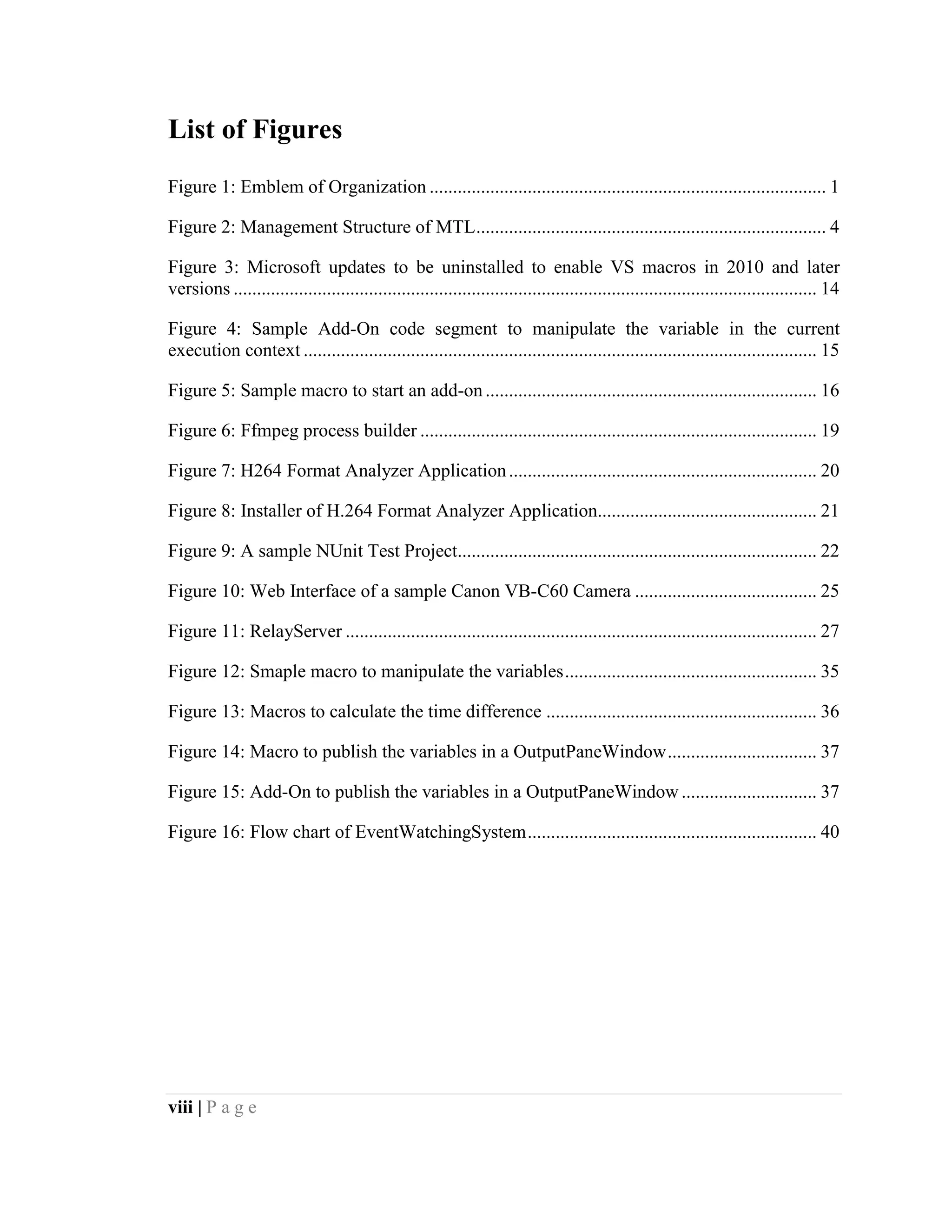 viii | P a g e
List of Figures
Figure 1: Emblem of Organization ..................................................................................... 1
Figure 2: Management Structure of MTL........................................................................... 4
Figure 3: Microsoft updates to be uninstalled to enable VS macros in 2010 and later
versions ............................................................................................................................. 14
Figure 4: Sample Add-On code segment to manipulate the variable in the current
execution context .............................................................................................................. 15
Figure 5: Sample macro to start an add-on....................................................................... 16
Figure 6: Ffmpeg process builder ..................................................................................... 19
Figure 7: H264 Format Analyzer Application.................................................................. 20
Figure 8: Installer of H.264 Format Analyzer Application............................................... 21
Figure 9: A sample NUnit Test Project............................................................................. 22
Figure 10: Web Interface of a sample Canon VB-C60 Camera ....................................... 25
Figure 11: RelayServer ..................................................................................................... 27
Figure 12: Smaple macro to manipulate the variables...................................................... 35
Figure 13: Macros to calculate the time difference .......................................................... 36
Figure 14: Macro to publish the variables in a OutputPaneWindow................................ 37
Figure 15: Add-On to publish the variables in a OutputPaneWindow ............................. 37
Figure 16: Flow chart of EventWatchingSystem.............................................................. 40
 