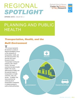 SPRING 2015 | ISSUE NO. 2
PLANNING AND PUBLIC
HEALTH
REGIONAL SPOTLIGHT | PG 1
REGIONAL
SPOTLIGHT
This issue represents
the second in a series of
Regional Spotlights to focus
on the intersection of
transportation, health, and
the built environment. The
Summer 2014 issue
focused on Active
Transportation funding and
projects in San Joaquin
County. This issue
examines the state of public
health in the county,
determinants of health, and
the potential impact of
transportation on health
outcomes, costs, and
access. In addition, this
issue examines the
continuing role of
transportation investments
in creating synergy for
public private partnerships.
Transportation, Health, and the
Built Environment
 