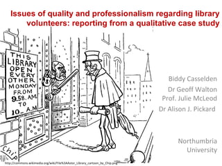 Issues of quality and professionalism regarding library
volunteers: reporting from a qualitative case study
Biddy Casselden
Dr Geoff Walton
Prof. Julie McLeod
Dr Alison J. Pickard
Northumbria
University
http://commons.wikimedia.org/wiki/File%3AAstor_Library_cartoon_by_Chip.png
 