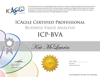 Ahmed Sidky, Ph.D.
Founder, ICAgile
The International Consortium for Agile (ICAgile) hereby certifies that, having successfully completed the learning and evaluation
for this Continuing Learning Certification (CLC), the holder shall be recognized as an ICAgile Certified Professional in Business
Value Analysis, with rights to affix and display the letters ICP-BVA. This certification signifies that the student has acquired
knowledge (as assessed by instructors) in the Agile Management discipline.
ICAgile Certified Professional
Business Value Analysis
ICP-BVA
Kat McLaurin
Shane Hastie
Shane Hastie
Software Education Global
Monday, May 16, 2016
63-4500-06886953-c36a-48b0-97e0-7aa2bcfd66eb
 