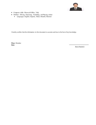  Computer skills: Microsoft Office, Tally
 Hobbies : Driving, Exercising, Swimming and Playing cricket
 Languages: English, Gujarati, Hindi, Marathi, Marwari
I hereby confirm that the information in this document is accurate and true to the best of my knowledge.
Place: Mumbai
Date:
Rahul Bamboli
 