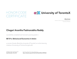 Professor, Rotman School of Management
University of Toronto
Dilip Soman
HONOR CODE CERTIFICATE Verify the authenticity of this certificate at
University of TorontoX
CERTIFICATE
HONOR CODE
Chagari Anantha Padmanabha Reddy
successfully completed and received a passing grade in
BE101x: Behavioural Economics in Action
a course of study offered by University of TorontoX, an online learning
initiative of University of Toronto through edX.
Issued December 12th, 2014 https://verify.edx.org/cert/037e2218e72f4acc895c4e19ff79fe0d
 