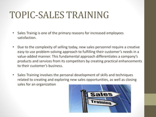 TOPIC-SALES TRAINING
• Sales Trainig is one of the primary reasons for increased employees
satisfaction.
• Due to the complexity of selling today, new sales personnel require a creative
easy to use problem-solving approach to fulfilling their customer’s needs in a
value-added manner. This fundamental approach differentiates a company’s
products and services from its competitors by creating practical enhancements
to their customer’s business.
• Sales Training involves the personal development of skills and techniques
related to creating and exploring new sales opportunities, as well as closing
sales for an organization
 
