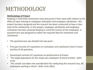METHODOLOGY
Methodology of Project
Keeping in mind what researchers have discussed in their work with relation to the
effect of sales training on employee motivation and employee satisfaction , this
project has been designed and the research has been conducted to have a clear
view of the relationship. In this project, employee satisfaction and employee
motivation has been analyzed keeping in mind the income of the employees. A
questionnaire was designed to collect the required data for motivation and
satisfaction.
• The questionnaire was divided into two parts :
• First part consists of 5 questions on motivation and satisfaction level in Aircel
and Out of 10 questions.
• Second part consists of 5 questions on performance of trainer.
• The target population for this study was employees of Aircel Limited - Delhi
circle.
• The sample size taken into consideration for conducting this research was, 80
employees working in Aircel - Delhi circle office.
 