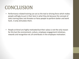 CONCLUSION
• Performance related training can act as the tool or driving force which makes
people willingly to put in their best in what they do because the concept of
sales training does not threaten or force people to perform better and work
hard , it only stimulates them.
• People at Aircel are highly motivated but their salary is not the only reason
for this but the environment, culture, employee engagement initiatives,
rewards and recognition etc all contributes in the employee motivation.
 