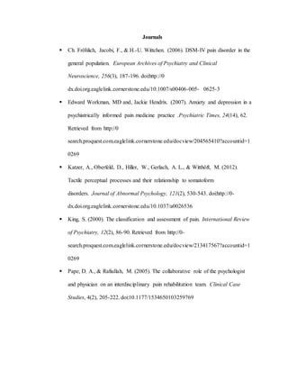 Journals
 Ch. Fröhlich, Jacobi, F., & H.-U. Wittchen. (2006). DSM-IV pain disorder in the
general population. European Archives of Psychiatry and Clinical
Neuroscience, 256(3), 187-196. doi:http://0
dx.doi.org.eaglelink.cornerstone.edu/10.1007/s00406-005- 0625-3
 Edward Workman, MD and, Jackie Hendrix. (2007). Anxiety and depression in a
psychiatrically informed pain medicine practice .Psychiatric Times, 24(14), 62.
Retrieved from http://0
search.proquest.com.eaglelink.cornerstone.edu/docview/204565410?accountid=1
0269
 Katzer, A., Oberfeld, D., Hiller, W., Gerlach, A. L., & Witthöft, M. (2012).
Tactile perceptual processes and their relationship to somatoform
disorders. Journal of Abnormal Psychology, 121(2), 530-543. doi:http://0-
dx.doi.org.eaglelink.cornerstone.edu/10.1037/a0026536
 King, S. (2000). The classification and assessment of pain. International Review
of Psychiatry, 12(2), 86-90. Retrieved from http://0-
search.proquest.com.eaglelink.cornerstone.edu/docview/213417567?accountid=1
0269
 Pape, D. A., & Rafiullah, M. (2005). The collaborative role of the psychologist
and physician on an interdisciplinary pain rehabilitation team. Clinical Case
Studies, 4(2), 205-222. doi:10.1177/1534650103259769
 