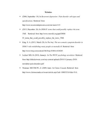 Websites
 (2006, September 18). In Recurrent depression: Pain disorder sub-types and
specifications. Retrieved from
http://www.recurrentdepression.com/site/more/115/
 (2013, December 26). In DSM-IV terms that could possibly replace the term:
TMS. Retrieved from http://www.tmswiki.org/ppd/DSM-
IV_terms_that_could_possibly_replace_the_term:_TMS
 King, S. A. (2013, March 28). In The bmj: The new somatic symptom disorder in
DSM-5 risks mislabeling many people as mentally ill. Retrieved from
http://www.bmj.com/content/346/bmj.f1580/rr/638285
 Leckart MD, B. (2010, January). In The WETC psychology newsletter. Retrieved
from http://drleckartwetc.com/wp-content/uploads/2010/11/january-2010-
newsletter-pain-disorders.pdf
 Waisman MD FRCPC, Z. (2009, June). In Claims Canada. Retrieved from
http://www.claimscanada.ca/issues/article.aspx?aid=1000335161&er=NA
 