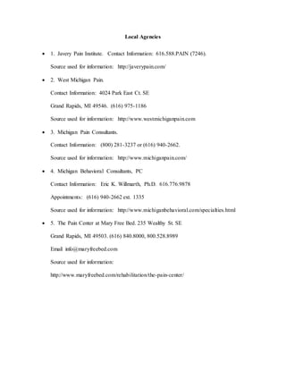 Local Agencies
 1. Javery Pain Institute. Contact Information: 616.588.PAIN (7246).
Source used for information: http://javerypain.com/
 2. West Michigan Pain.
Contact Information: 4024 Park East Ct. SE
Grand Rapids, MI 49546. (616) 975-1186
Source used for information: http://www.westmichiganpain.com
 3. Michigan Pain Consultants.
Contact Information: (800) 281-3237 or (616) 940-2662.
Source used for information: http://www.michiganpain.com/
 4. Michigan Behavioral Consultants, PC
Contact Information: Eric K. Willmarth, Ph.D. 616.776.9878
Appointments: (616) 940-2662 ext. 1335
Source used for information: http://www.michiganbehavioral.com/specialties.html
 5. The Pain Center at Mary Free Bed. 235 Wealthy St. SE
Grand Rapids, MI 49503. (616) 840.8000, 800.528.8989
Email info@maryfreebed.com
Source used for information:
http://www.maryfreebed.com/rehabilitation/the-pain-center/
 