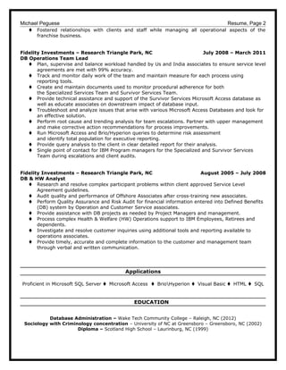 Michael Peguese Resume, Page 2
t Fostered relationships with clients and staff while managing all operational aspects of the
franchise business.
Fidelity Investments – Research Triangle Park, NC July 2008 – March 2011
DB Operations Team Lead
t Plan, supervise and balance workload handled by Us and India associates to ensure service level
agreements are met with 99% accuracy.
t Track and monitor daily work of the team and maintain measure for each process using
reporting tools.
t Create and maintain documents used to monitor procedural adherence for both
the Specialized Services Team and Survivor Services Team.
t Provide technical assistance and support of the Survivor Services Microsoft Access database as
well as educate associates on downstream impact of database input.
t Troubleshoot and analyze issues that arise with various Microsoft Access Databases and look for
an effective solution.
t Perform root cause and trending analysis for team escalations. Partner with upper management
and make corrective action recommendations for process improvements.
t Run Microsoft Access and Brio/Hyperion queries to determine risk assessment
and identify total population for executive reporting.
t Provide query analysis to the client in clear detailed report for their analysis.
t Single point of contact for IBM Program managers for the Specialized and Survivor Services
Team during escalations and client audits.
Fidelity Investments – Research Triangle Park, NC August 2005 – July 2008
DB & HW Analyst
t Research and resolve complex participant problems within client approved Service Level
Agreement guidelines.
t Audit quality and performance of Offshore Associates after cross-training new associates.
t Perform Quality Assurance and Risk Audit for financial information entered into Defined Benefits
(DB) system by Operation and Customer Service associates.
t Provide assistance with DB projects as needed by Project Managers and management.
t Process complex Health & Welfare (HW) Operations support to IBM Employees, Retirees and
dependents.
t Investigate and resolve customer inquiries using additional tools and reporting available to
operations associates.
t Provide timely, accurate and complete information to the customer and management team
through verbal and written communication.
Applications
Proficient in Microsoft SQL Server t Microsoft Access t BrioHyperion t Visual Basic t HTML t SQL
EDUCATION
Database Administration – Wake Tech Community College – Raleigh, NC (2012)
Sociology with Criminology concentration – University of NC at Greensboro – Greensboro, NC (2002)
Diploma – Scotland High School – Laurinburg, NC (1999)
 