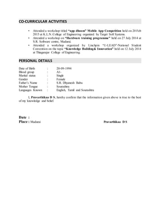 CO-CURRICULAR ACTIVITIES
• Attended a workshop titled “app dhoom” Mobile App Competition held on 20 Feb
2015 at K.L.N. College of Engineering organized by Target Soft Systems.
• Attended a workshop on “Hardware training programme” held on 27 July 2014 at
S.R. Software centre, Madurai.
• Attended a workshop organized by Linchpin “U-LEAD”-National Student
Convention on the topic “Knowledge Building& Innovation” held on 12 July 2014
at Thiagarajar College of Engineering.
PERSONAL DETAILS
Date of Birth : 20-09-1994
Blood group : A1-
Marital status : Single
Gender : Female
Father’s Name : S.R. Dhyanesh Babu
Mother Tongue : Sourashtra
Languages Known : English, Tamil and Sourashtra
I, Pravarthikaa D S, hereby confirm that the information given above is true to the best
of my knowledge and belief.
Date :
Place : Madurai Pravarthikaa D S
 