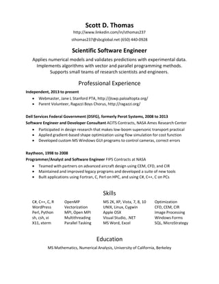 Scott D. Thomas
http://www.linkedin.com/in/sthomas237
sthomas237@sbcglobal.net (650) 440-0928
Scientific Software Engineer
Applies numerical models and validates predictions with experimental data.
Implements algorithms with vector and parallel programming methods.
Supports small teams of research scientists and engineers.
Professional Experience
Independent, 2013 to present
 Webmaster, Jane L Stanford PTA, http://jlswp.paloaltopta.org/
 Parent Volunteer, Ragazzi Boys Chorus, http://ragazzi.org/
Dell Services Federal Government (DSFG), formerly Perot Systems, 2008 to 2013
Software Engineer and Developer Consultant ACITS Contracts, NASA Ames Research Center
 Participated in design research that makes low-boom supersonic transport practical
 Applied gradient-based shape optimization using flow simulation for cost function
 Developed custom MS Windows GUI programs to control cameras, correct errors
Raytheon, 1998 to 2008
Programmer/Analyst and Software Engineer FIPS Contracts at NASA
 Teamed with partners on advanced aircraft design using CEM, CFD, and CIR
 Maintained and improved legacy programs and developed a suite of new tools
 Built applications using Fortran, C, Perl on HPC, and using C#, C++, C on PCs
Skills
C#, C++, C, R OpenMP MS 2K, XP, Vista, 7, 8, 10 Optimization
WordPress Vectorization UNIX, Linux, Cygwin CFD, CEM, CIR
Perl, Python MPI, Open MPI Apple OSX Image Processing
sh, csh, vi Multithreading Visual Studio, .NET Windows Forms
X11, xterm Parallel Tasking MS Word, Excel SQL, MicroStrategy
Education
MS Mathematics, Numerical Analysis, University of California, Berkeley
 
