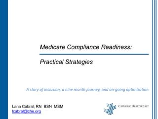 Medicare Compliance Readiness:
Practical Strategies
A story of inclusion, a nine month journey, and on-going optimization
Lana Cabral, RN BSN MSM
lcabral@che.org
 