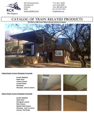 520 Tierberg Road P.O. Box 15523
Derdepoort Lynn East 0039
Pretoria Fax: 086 605 5745
0035 Tel: 012 819 1001
www,rckrail.co.za rona@rckrail.co.za
Ceiling Panels: Formica Fibreglass Composite
Scratch Resistant
Water Proof
Various Colours
Curved Panels
Flat Panels
Thickness - 2mm to 4.5mm
Interior Panels: Formica Fibreglass Composite
Scratch Resistant
Water Proof
Woodgrain colours
Plain Colours
Marble Finish Colours
Thickness - 2mm to 4.5mm
Curved / Flat Panels
CATALOG OF TRAIN RELATED PRODUCTS
RCK Rail is a BEE Level 2 Black Woman Owned Company
Composite materials
 
