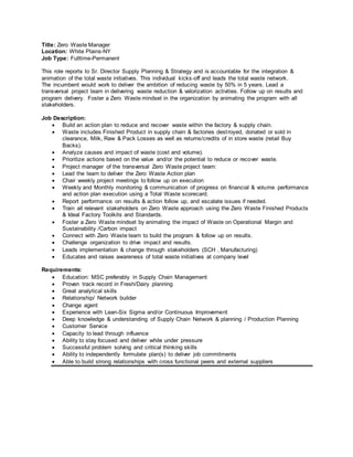 Title: Zero Waste Manager
Location: White Plains-NY
Job Type: Fulltime-Permanent
This role reports to Sr. Director Supply Planning & Strategy and is accountable for the integration &
animation of the total waste initiatives. This individual kicks-off and leads the total waste network.
The incumbent would work to deliver the ambition of reducing waste by 50% in 5 years. Lead a
transversal project team in delivering waste reduction & valorization activities. Follow up on results and
program delivery. Foster a Zero Waste mindset in the organization by animating the program with all
stakeholders.
Job Description:
 Build an action plan to reduce and recover waste within the factory & supply chain.
 Waste includes Finished Product in supply chain & factories destroyed, donated or sold in
clearance, Milk, Raw & Pack Losses as well as returns/credits of in store waste (retail Buy
Backs).
 Analyze causes and impact of waste (cost and volume).
 Prioritize actions based on the value and/or the potential to reduce or recover waste.
 Project manager of the transversal Zero Waste project team:
 Lead the team to deliver the Zero Waste Action plan
 Chair weekly project meetings to follow up on execution
 Weekly and Monthly monitoring & communication of progress on financial & volume performance
and action plan execution using a Total Waste scorecard.
 Report performance on results & action follow up, and escalate issues if needed.
 Train all relevant stakeholders on Zero Waste approach using the Zero Waste Finished Products
& Ideal Factory Toolkits and Standards.
 Foster a Zero Waste mindset by animating the impact of Waste on Operational Margin and
Sustainability /Carbon impact
 Connect with Zero Waste team to build the program & follow up on results.
 Challenge organization to drive impact and results.
 Leads implementation & change through stakeholders (SCH , Manufacturing)
 Educates and raises awareness of total waste initiatives at company level
Requirements:
 Education: MSC preferably in Supply Chain Management
 Proven track record in Fresh/Dairy planning
 Great analytical skills
 Relationship/ Network builder
 Change agent
 Experience with Lean-Six Sigma and/or Continuous Improvement
 Deep knowledge & understanding of Supply Chain Network & planning / Production Planning
 Customer Service
 Capacity to lead through influence
 Ability to stay focused and deliver while under pressure
 Successful problem solving and critical thinking skills
 Ability to independently formulate plan(s) to deliver job commitments
 Able to build strong relationships with cross functional peers and external suppliers
 